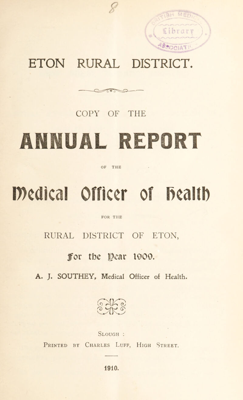 ETON RURAL DISTRICT. COPY OF THE ANNUAL REPORT OF THE D)cdlcal Officer of Realti) FOR THE RURAL DISTRICT OF ETON, 3for tbe jPear 1909. A. J. SOUTHEY, Medical Officer of Health. Slough : Printed by Charles Luff, High Street. 1910.