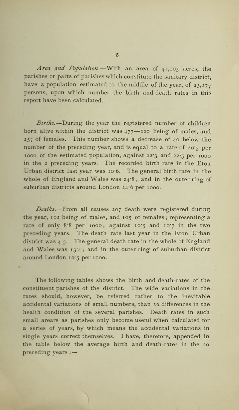 Area and Population.—With an area of 41,005 acres, the parishes or parts of parishes which constitute the sanitary district, have a population estimated to the middle of the year, of 23,277 persons, upon which number the birth and death rates in this report have been calculated. Birlhs.—During the year the registered number of children born alive within the district was 477—220 being of males, and 257 of females. This number shows a decrease of 40 below the number of the preceding year, and is equal to a rate of 20*5 per 1000 of the estimated population, against 22*3 and 22-5 per 1000 in the 2 preceding years. The recorded birth rate in the Eton Urban district last year was 10 6. The general birth rate in the whole of England and Wales was 24'8 ; and in the outer ring of suburban districts around London 24-6 per 1000. Deaths.—From all causes 207 death were registered during the year, 102 being of male^, and 105 of females; representing a rate of only 8 8 per 1000; against io‘5 and 107 in the two preceding years. The death rate last year in the Eton Urban district w'as 4 5. The general death rate in the whole of England and Wales was i3‘4 ; and in the outer ring of suburban district around London 10-5 per 1000. The following tables shows the birth and death-rates of the constituent parishes of the district. The wdde variations in the rates should, however, be referred rather to the inevitable accidental variations of small numbers, than to differences in the health condition of the several parishes. Death rates in such small arears as parishes only become useful when calculated for a series of years, by which means the accidental variations in single years correct themselves. I have, therefore, appended in the table below the average birth and death-rates in the 20 preceding years : —