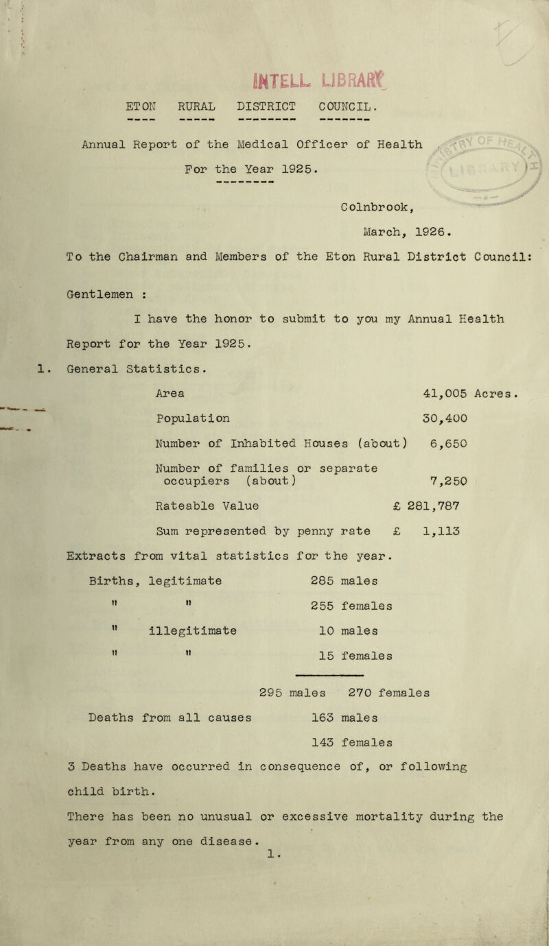 IMTELL LIBRARY ETON RURAL DISTRICT COUNCIL. Annual Report of the Medical Officer of Health For the Year 1925. Colnbrook, March, 1926. To the Chairman and Members of the Eton Rural District Council: Gentlemen : I have the honor to submit to you my Annual Health Report for the Year 1925. General Statistics. Area 41,005 Acres. Population 30,400 Number of Inhabited Houses (about) 6,650 Number of families or separate occupiers (about) 7,250 Rateable Value £ 281,787 Sum represented by penny rate £ 1,113 Extracts from vital statistics for the year. Births, legitimate 285 males  n 255 females ” illegitimate 10 males ”  15 females 295 males 270 females Deaths from all causes 163 males 143 females 3 Deaths have occurred in consequence of, or following child birth. There has been no unusual or excessive mortality during the year from any one disease. 1.