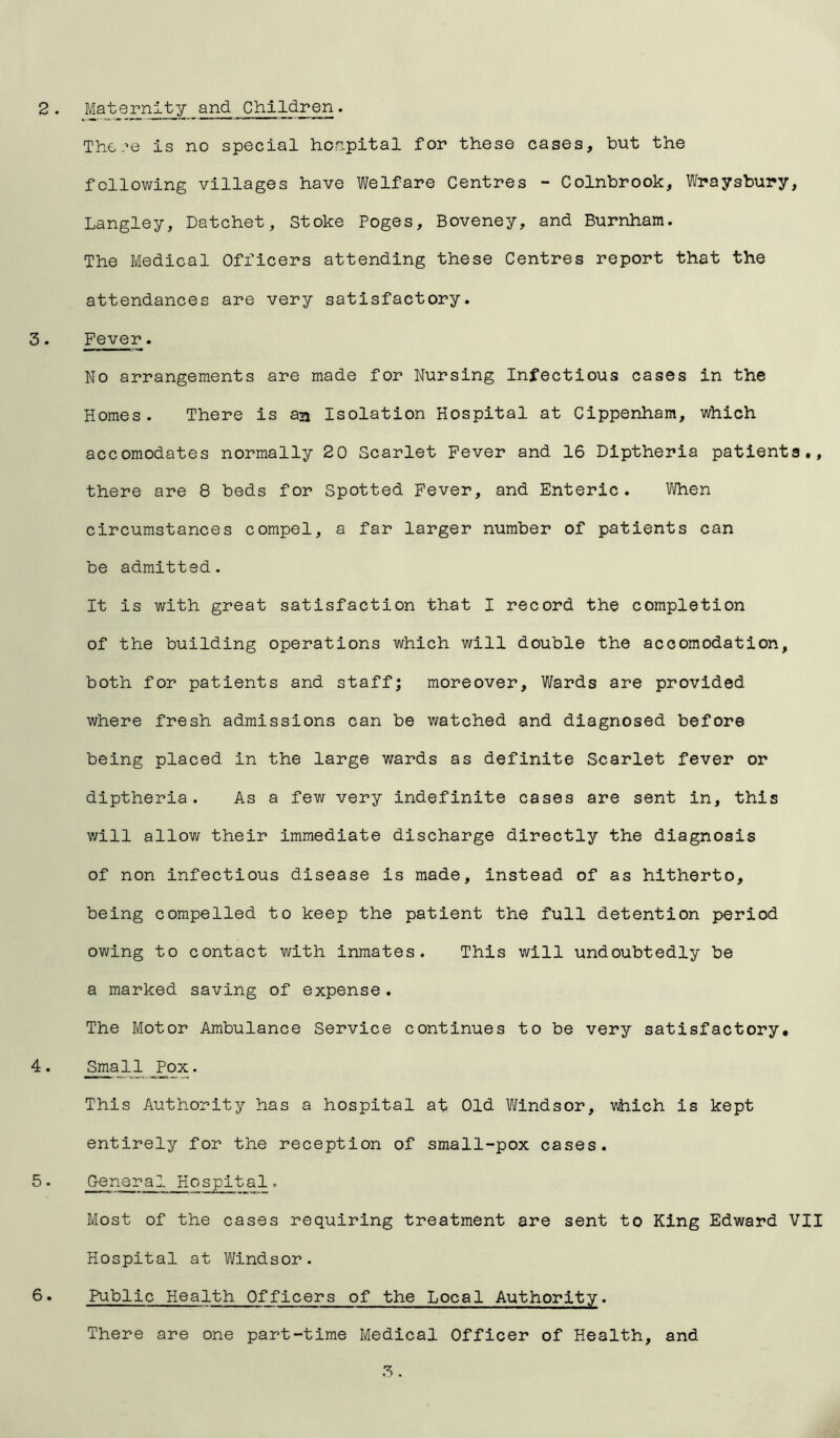 The?e is no special hospital for these cases, but the following villages have Welfare Centres - Colnbrook, Wraysbury, Langley, Datchet, Stoke Poges, Boveney, and Burnham. The Medical Officers attending these Centres report that the attendances are very satisfactory. 3. Fever. No arrangements are made for Nursing Infectious cases in the Homes. There is an Isolation Hospital at Cippenham, which accomodates normally 20 Scarlet Fever and 16 Diptheria patients., there are 8 beds for Spotted Fever, and Enteric. When circumstances compel, a far larger number of patients can be admitted. It is with great satisfaction that I record the completion of the building operations which will double the accomodation, both for patients and staff; moreover. Wards are provided where fresh admissions can be watched and diagnosed before being placed in the large wards as definite Scarlet fever or diptheria. As a few very indefinite cases are sent in, this will allow their immediate discharge directly the diagnosis of non infectious disease is made, instead of as hitherto, being compelled to keep the patient the full detention period owing to contact with inmates. This will undoubtedly be a marked saving of expense. The Motor Ambulance Service continues to be very satisfactory. 4. Small Pox. This Authority has a hospital at Old Windsor, which is kept entirely for the reception of small-pox cases. 5. General Hospital. Most of the cases requiring treatment are sent to King Edward VII Hospital at Windsor. 6. Public Health Officers of the Local Authority. There are one part-time Medical Officer of Health, and 3.