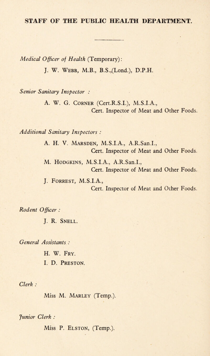 STAFF OF THE PUBLIC HEALTH DEPARTMENT. Medical Officer of Health (Temporary): J. W. Webb, M.B., B.S.,(Lond.), D.P.H. Senior Sanitary Inspector : A. W. G. Corner (Cert.R.S.I.)j Cert. Inspector of Meat and Other Foods. Additional Sanitary Inspectors : A. H. V, Marsden, M.S.I.A., A.R.San.L, Cert. Inspector of Meat and Other Foods. M. Hodgkins, M.S.I.A., A.R.San.L, Cert. Inspector of Meat and Other Foods. J. Forrest, M.S.I.A., Rodent Offcer : J. R. Snell. Cert. Inspector of Meat and Other Foods. General Assistants : H. W. Fry. I. D. Preston. Clerk : Miss M. Marley (Temp.). Junior Clerk : Miss P. Elston, (Temp.).