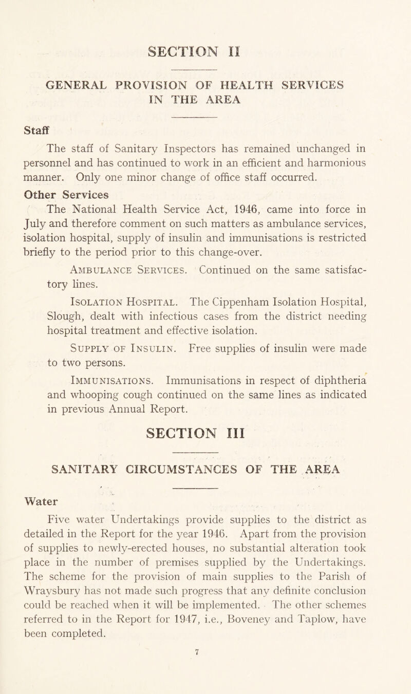 GENERAL PROVISION OF HEALTH SERVICES IN THE AREA Staff The staff of Sanitary Inspectors has remained unchanged in personnel and has continued to work in an efficient and harmonious manner. Only one minor change of office staff occurred. Other Services The National Health Service Act, 1946, came into force in July and therefore comment on such matters as ambulance services, isolation hospital, supply of insulin and immunisations is restricted briefly to the period prior to this change-over. Ambulance Services. Continued on the same satisfac- tory lines. Isolation Hospital. The Cippenham Isolation Hospital, Slough, dealt with infectious cases from the district needing hospital treatment and effective isolation. Supply of Insulin. Free supplies of insulin were made to two persons. Immunisations. Immunisations in respect of diphtheria and whooping cough continued on the same lines as indicated in previous Annual Report. SECTION III SANITARY CIRCUMSTANCES OF THE AREA Water Five water Undertakings provide supplies to the district as detailed in the Report for the year 1946. Apart from the provision of supplies to newly-erected houses, no substantial alteration took place in the number of premises supplied by the Undertakings. The scheme for the provision of main supplies to the Parish of Wraysbury has not made such progress that any definite conclusion could be reached when it will be implemented. The other schemes referred to in the Report for 1947, i.e., Boveney and Taplow, have been completed.