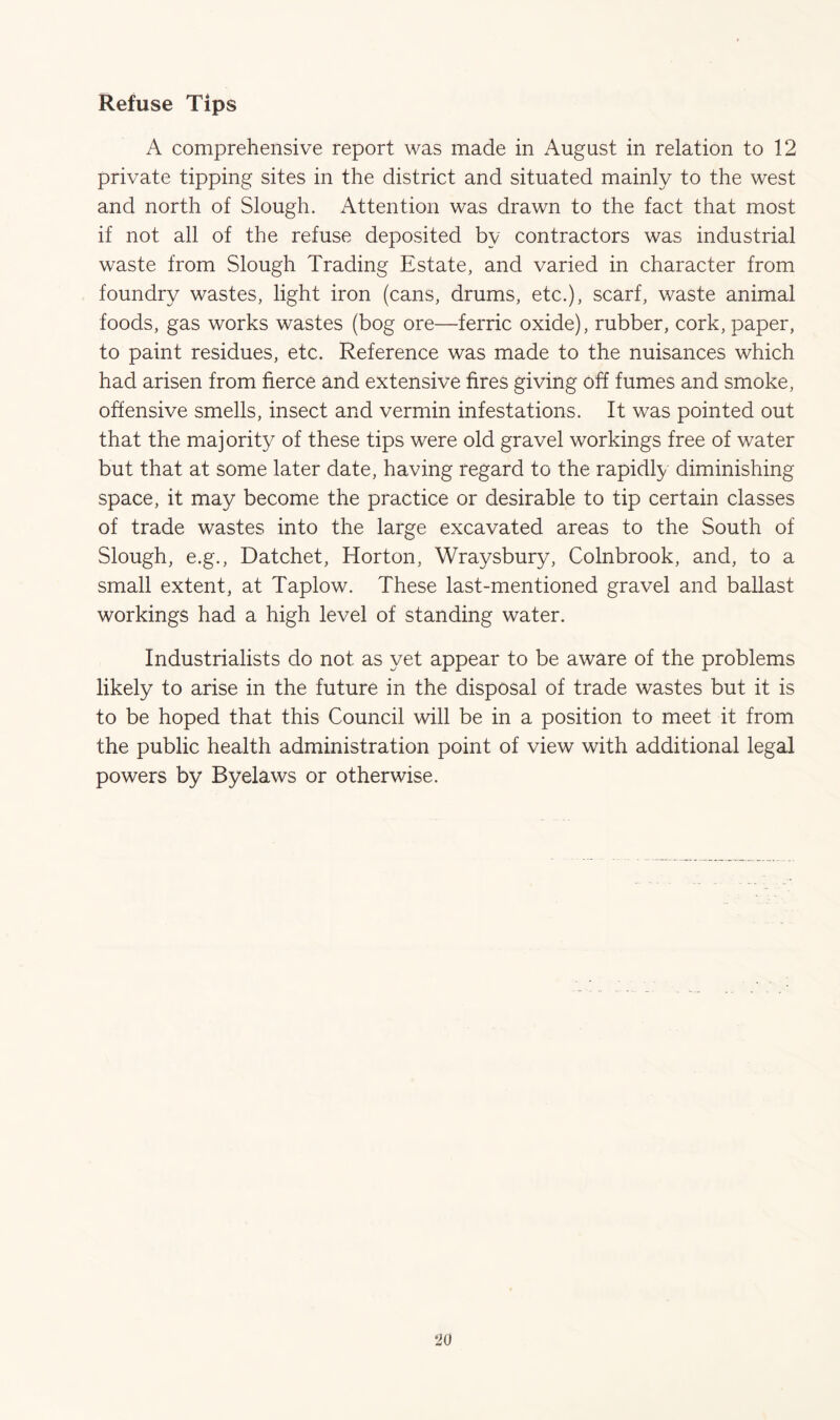 Refuse Tips A comprehensive report was made in August in relation to 12 private tipping sites in the district and situated mainly to the west and north of Slough. Attention was drawn to the fact that most if not all of the refuse deposited by contractors was industrial waste from Slough Trading Estate, and varied in character from foundry wastes, light iron (cans, drums, etc.), scarf, waste animal foods, gas works wastes (bog ore—ferric oxide), rubber, cork, paper, to paint residues, etc. Reference was made to the nuisances which had arisen from fierce and extensive fires giving off fumes and smoke, offensive smells, insect and vermin infestations. It was pointed out that the majority of these tips were old gravel workings free of water but that at some later date, having regard to the rapidly diminishing space, it may become the practice or desirable to tip certain classes of trade wastes into the large excavated areas to the South of Slough, e.g., Datchet, Horton, Wraysbury, Colnbrook, and, to a small extent, at Taplow. These last-mentioned gravel and ballast workings had a high level of standing water. Industrialists do not as yet appear to be aware of the problems likely to arise in the future in the disposal of trade wastes but it is to be hoped that this Council will be in a position to meet it from the public health administration point of view with additional legal powers by Byelaws or otherwise.