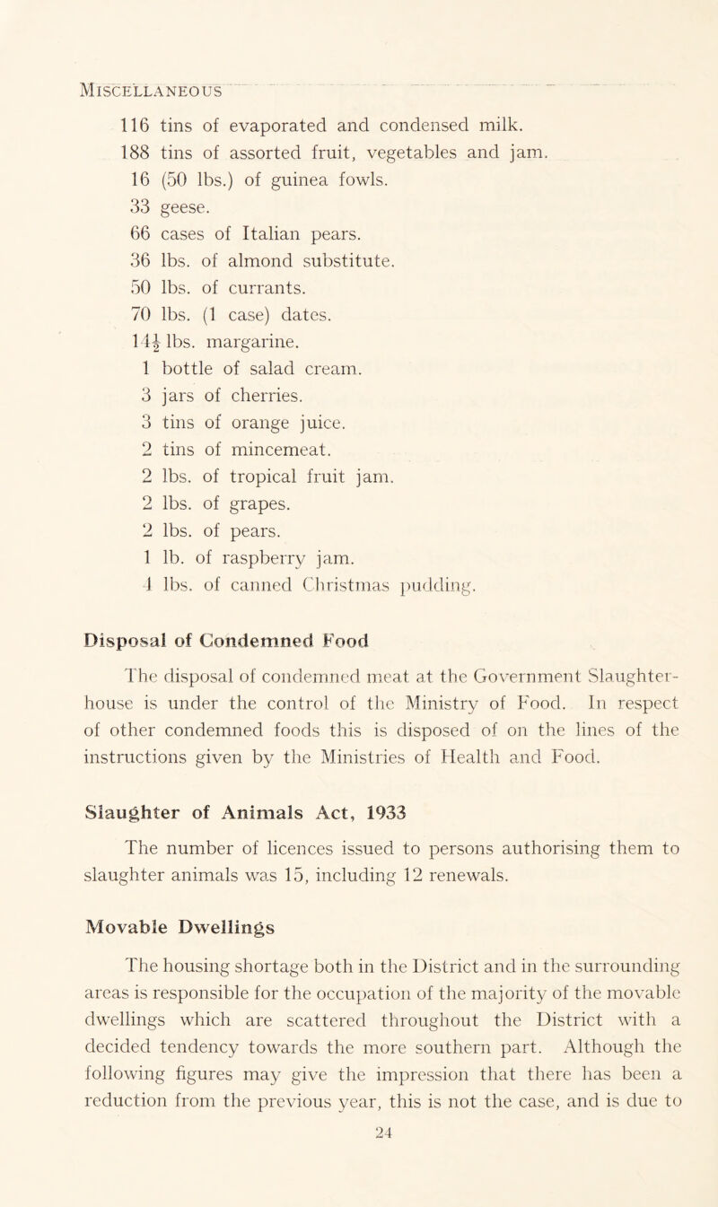 Miscellaneous 116 tins of evaporated and condensed milk. 188 tins of assorted fruit, vegetables and jam. 16 (50 lbs.) of guinea fowls. 33 geese. 66 cases of Italian pears. 36 lbs. of almond substitute. 50 lbs. of currants. 70 lbs. (1 case) dates. 14J lbs. margarine. 1 bottle of salad cream. 3 jars of cherries. 3 tins of orange juice. 2 tins of mincemeat. 2 lbs. of tropical fruit jam. 2 lbs. of grapes. 2 lbs. of pears. 1 lb. of raspberry jam. 4 lbs. of canned Christmas pudding. Disposal of Condemned Food The disposal of condemned meat at the Government Slaughter- house is under the control of the Ministry of Food. In respect of other condemned foods this is disposed of on the lines of the instructions given by the Ministries of Health and Food. Slaughter of Animals Act, 1933 The number of licences issued to persons authorising them to slaughter animals was 15, including 12 renewals. Movable Dwellings 4'he housing shortage both in the District and in the surrounding areas is responsible for the occupation of the majority of the movable dwellings which are scattered throughout the District with a decided tendency towards the more southern part. Although the following figures may give the impression that there has been a reduction from the previous year, this is not the case, and is due to