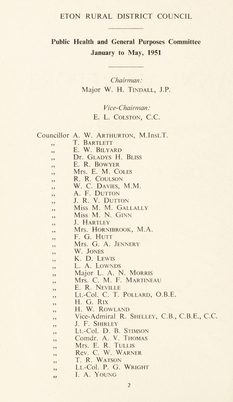 Public Health and General Purposes Committee January to May, 1951 Chairman: Major W. H. Tindall, J.P. Vice-Chairman: E. L. Colston, C.C. Councillor A. W. Arthurton, M.Inst.T. ,, T. Bartlett „ E. W. Bilyard „ Dr. Gladys H. Bliss „ E. R. Bowyer „ Mrs. E. M. Coles „ R. R. Coulson „ W. C. Davies, M.M. „ A. F. Dutton „ J. R. V. Dutton „ Miss M. M. Gallally „ M iss M. N. Ginn „ J. Hartley „ Mrs. Hornibrgok, M.A. „ F. G. Hutt „ Mrs. G. A. Jennery „ W. Jones „ K. D. Lewis „ L. A. Lownds „ Major L. A. N. Morris „ Mrs. C. M. F. Martineau „ E. R. Neville „ Lt.-Col. C. T. Pollard, O.B.E. „ H. G. Rix „ H. W. Rowland „ Vice-Admiral R. Shelley, C.B., C.B.E., C.C. „ J. F. Shirley „ Lt.-Col. D. B. Stimson „ Comdr. A. V. Thomas „ Mrs. E. R. Tullis „ Rev. C. W. Warner „ T. R. Watson „ Lt.-Col. P. G. Wright „ LA. Young