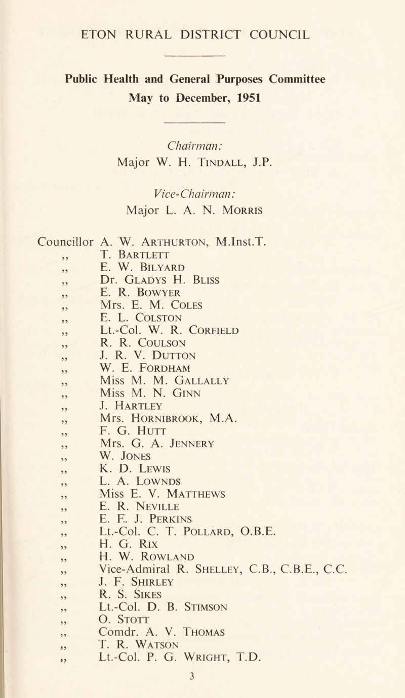 Public Health and General Purposes Committee May to December, 1951 Chairman: Major W. H. Tindall, J.P. Vice-Chairman: Major L. A. N. Morris Councillor A. W. Arthurton, M.Inst.T. ,, T. Bartlett „ E. W. Bilyard „ Dr. Gladys H. Bliss „ E. R. Bowyer „ Mrs. E. M. Coles „ E. L. Colston „ Lt.-Col. W. R. Corfield „ R. R. Coulson „ J. R. V. Dutton „ W. E. Fordham „ Miss M. M. Gallally „ Miss M. N. Ginn „ J. Hartley „ Mrs. Hornibrook, M.A. „ F. G. Hutt ,, Mrs. G. A. Jennery „ W. Jones „ K. D. Lewis „ L. A. Lownds ,, Miss E. V. Matthews „ E. R. Neville „ E. F.. J. Perkins „ Lt.-Col. C. T. Pollard, O.B.E. „ H. G. Rix „ H. W. Rowland „ Vice-Admiral R. Shelley, C.B., C.B.E., C.C. „ J. F. Shirley „ R. S. Sikes „ Lt.-Col. D. B. Stimson „ O. Stott ,, Coindr. A. V. Thomas „ T. R. Watson „ Lt.-Col. P. G. Wright, T.D.