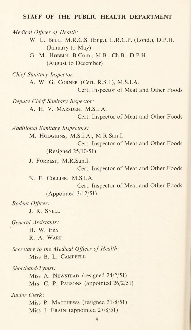 STAFF OF THE PUBLIC HEALTH DEPARTMENT Medical Officer of Health: W. L. Bell, M.R.C.S. (Eng.), L.R.C.P. (Lond.), D.P.H. (January to May) G. M. Hobbin, B.Com., M.B., Ch.B., D.P.H. (August to December) Chief Sanitary Inspector: A. W. G. Corner (Cert. R.S.I.), M.S.I.A. Cert. Inspector of Meat and Other Foods Deputy Chief Sanitary Inspector: A. H. V. Marsden, M.S.I.A. Cert. Inspector of Meat and Other Foods Additional Sanitary Inspectors: M. Hodgkins, M.S.I.A., M.R.San.I. Cert. Inspector of Meat and Other Foods (Resigned 25/10/51) J. Forrest, M.R.San.I. Cert. Inspector of Meat and Other Foods N. F. Collier, M.S.I.A. Cert. Inspector of Meat and Other Foods (Appointed 3/12/51) Rodent Officer: J. R. Snell General Assistants: H. W. Fry R. A. Ward Secretary to the Medical Officer of Health: Miss B. L. Campbell Shorthand-Typist: Miss A. Newstead (resigned 24/2/51) Mrs. C. P. Parsons (appointed 26/2/51) Junior Clerk: Miss P. Matthews (resigned 31/8/51) Miss J. Frain (appointed 27/8/51)