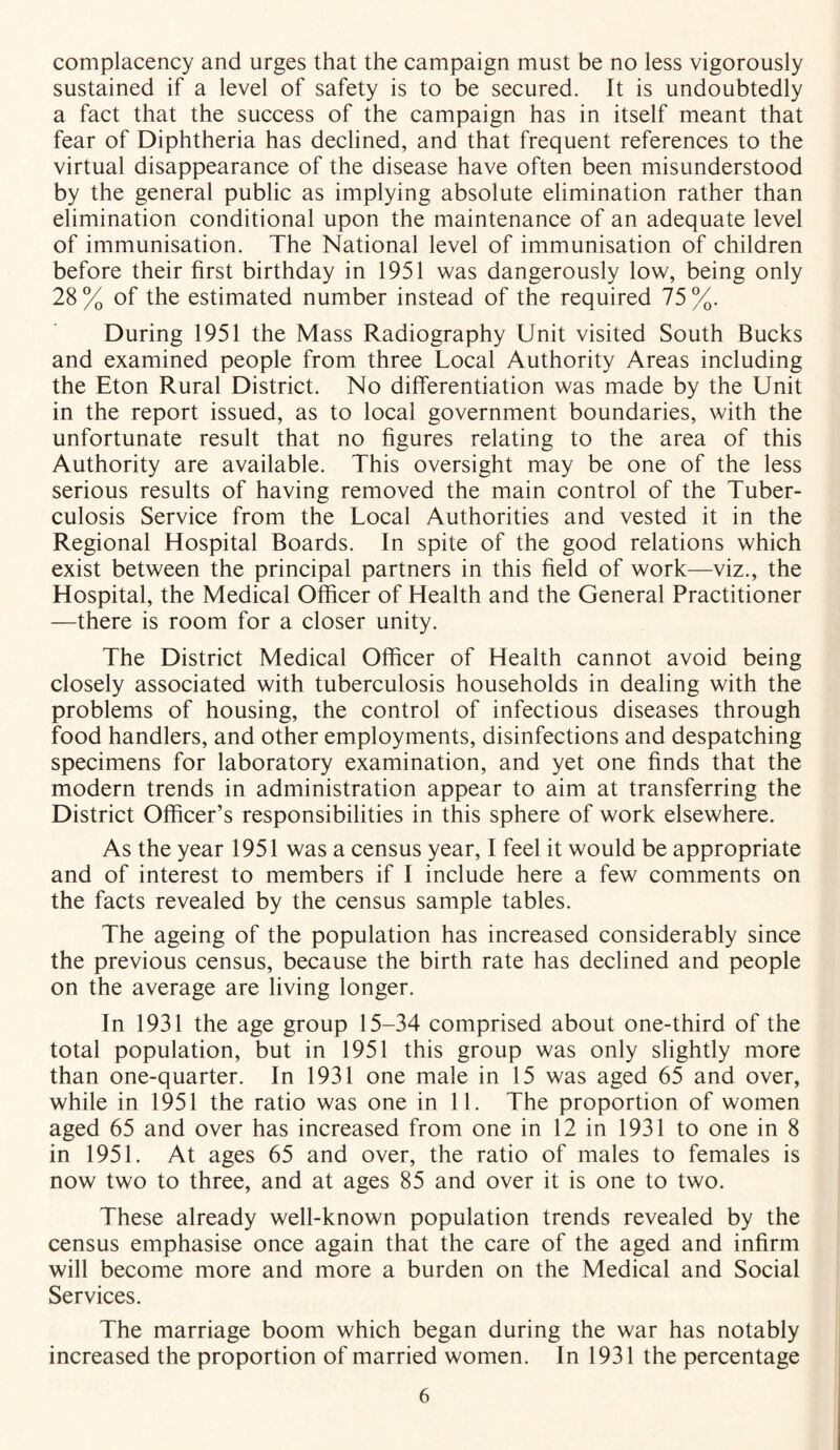 complacency and urges that the campaign must be no less vigorously sustained if a level of safety is to be secured. It is undoubtedly a fact that the success of the campaign has in itself meant that fear of Diphtheria has declined, and that frequent references to the virtual disappearance of the disease have often been misunderstood by the general public as implying absolute elimination rather than elimination conditional upon the maintenance of an adequate level of immunisation. The National level of immunisation of children before their first birthday in 1951 was dangerously low, being only 28% of the estimated number instead of the required 75%. During 1951 the Mass Radiography Unit visited South Bucks and examined people from three Local Authority Areas including the Eton Rural District. No differentiation was made by the Unit in the report issued, as to local government boundaries, with the unfortunate result that no figures relating to the area of this Authority are available. This oversight may be one of the less serious results of having removed the main control of the Tuber- culosis Service from the Local Authorities and vested it in the Regional Hospital Boards. In spite of the good relations which exist between the principal partners in this field of work—viz., the Hospital, the Medical Officer of Health and the General Practitioner —there is room for a closer unity. The District Medical Officer of Health cannot avoid being closely associated with tuberculosis households in dealing with the problems of housing, the control of infectious diseases through food handlers, and other employments, disinfections and despatching specimens for laboratory examination, and yet one finds that the modern trends in administration appear to aim at transferring the District Officer’s responsibilities in this sphere of work elsewhere. As the year 1951 was a census year, I feel it would be appropriate and of interest to members if I include here a few comments on the facts revealed by the census sample tables. The ageing of the population has increased considerably since the previous census, because the birth rate has declined and people on the average are living longer. In 1931 the age group 15-34 comprised about one-third of the total population, but in 1951 this group was only slightly more than one-quarter. In 1931 one male in 15 was aged 65 and over, while in 1951 the ratio was one in 11. The proportion of women aged 65 and over has increased from one in 12 in 1931 to one in 8 in 1951. At ages 65 and over, the ratio of males to females is now two to three, and at ages 85 and over it is one to two. These already well-known population trends revealed by the census emphasise once again that the care of the aged and infirm will become more and more a burden on the Medical and Social Services. The marriage boom which began during the war has notably increased the proportion of married women. In 1931 the percentage