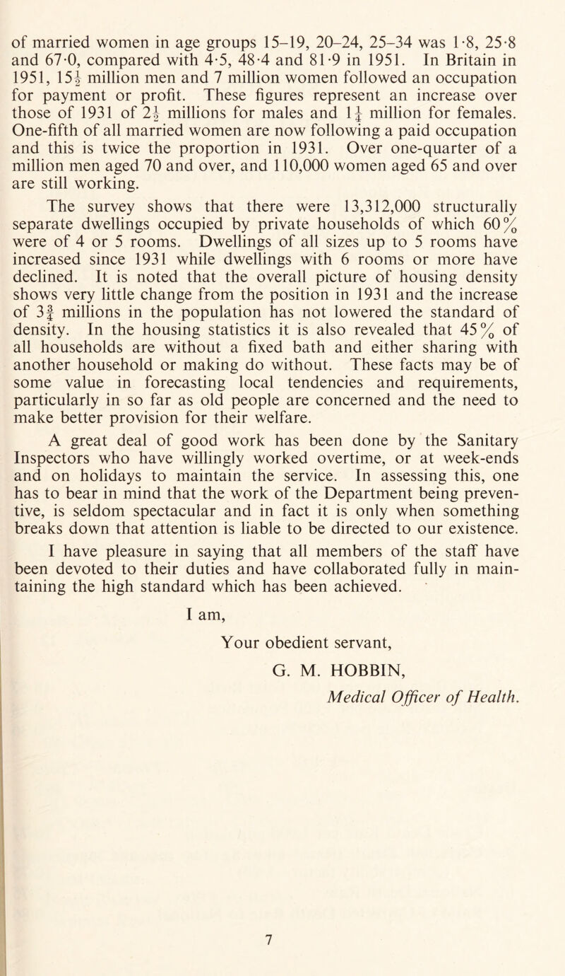 of married women in age groups 15-19, 20-24, 25-34 was 1-8, 25-8 and 67-0, compared with 4-5, 48-4 and 81-9 in 1951. In Britain in 1951, 15\ million men and 7 million women followed an occupation for payment or profit. These figures represent an increase over those of 1931 of 2\ millions for males and 1J million for females. One-fifth of all married women are now following a paid occupation and this is twice the proportion in 1931. Over one-quarter of a million men aged 70 and over, and 110,000 women aged 65 and over are still working. The survey shows that there were 13,312,000 structurally separate dwellings occupied by private households of which 60% were of 4 or 5 rooms. Dwellings of all sizes up to 5 rooms have increased since 1931 while dwellings with 6 rooms or more have declined. It is noted that the overall picture of housing density shows very little change from the position in 1931 and the increase of 3 f millions in the population has not lowered the standard of density. In the housing statistics it is also revealed that 45% of all households are without a fixed bath and either sharing with another household or making do without. These facts may be of some value in forecasting local tendencies and requirements, particularly in so far as old people are concerned and the need to make better provision for their welfare. A great deal of good work has been done by the Sanitary Inspectors who have willingly worked overtime, or at week-ends and on holidays to maintain the service. In assessing this, one has to bear in mind that the work of the Department being preven- tive, is seldom spectacular and in fact it is only when something breaks down that attention is liable to be directed to our existence. I have pleasure in saying that all members of the staff have been devoted to their duties and have collaborated fully in main- taining the high standard which has been achieved. I am, Your obedient servant, G. M. HOBBIN, Medical Officer of Health.