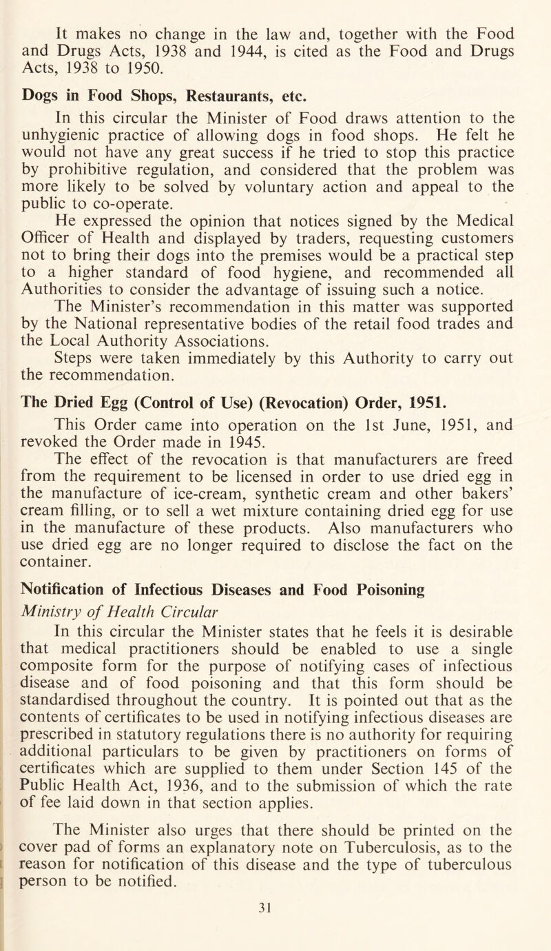 It makes no change in the law and, together with the Food and Drugs Acts, 1938 and 1944, is cited as the Food and Drugs Acts, 1938 to 1950. Dogs in Food Shops, Restaurants, etc. In this circular the Minister of Food draws attention to the unhygienic practice of allowing dogs in food shops. He felt he would not have any great success if he tried to stop this practice by prohibitive regulation, and considered that the problem was more likely to be solved by voluntary action and appeal to the public to co-operate. He expressed the opinion that notices signed by the Medical Officer of Health and displayed by traders, requesting customers not to bring their dogs into the premises would be a practical step to a higher standard of food hygiene, and recommended all Authorities to consider the advantage of issuing such a notice. The Minister’s recommendation in this matter was supported by the National representative bodies of the retail food trades and the Local Authority Associations. Steps were taken immediately by this Authority to carry out the recommendation. The Dried Egg (Control of Use) (Revocation) Order, 1951. This Order came into operation on the 1st June, 1951, and revoked the Order made in 1945. The effect of the revocation is that manufacturers are freed from the requirement to be licensed in order to use dried egg in the manufacture of ice-cream, synthetic cream and other bakers’ cream filling, or to sell a wet mixture containing dried egg for use in the manufacture of these products. Also manufacturers who use dried egg are no longer required to disclose the fact on the container. Notification of Infectious Diseases and Food Poisoning Ministry of Health Circular In this circular the Minister states that he feels it is desirable that medical practitioners should be enabled to use a single composite form for the purpose of notifying cases of infectious disease and of food poisoning and that this form should be standardised throughout the country. It is pointed out that as the contents of certificates to be used in notifying infectious diseases are prescribed in statutory regulations there is no authority for requiring additional particulars to be given by practitioners on forms of certificates which are supplied to them under Section 145 of the Public Health Act, 1936, and to the submission of which the rate of fee laid down in that section applies. The Minister also urges that there should be printed on the cover pad of forms an explanatory note on Tuberculosis, as to the reason for notification of this disease and the type of tuberculous person to be notified.