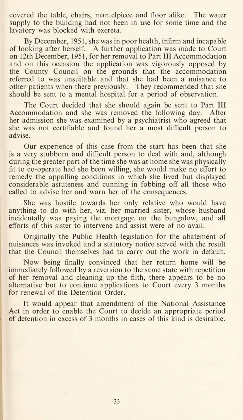 covered the table, chairs, mantelpiece and floor alike. The water supply to the building had not been in use for some time and the lavatory was blocked with excreta. By December, 1951, she was in poor health, infirm and incapable of looking after herself. A further application was made to Court on 12th December, 1951, for her removal to Part III Accommodation and on this occasion the application was vigorously opposed by the County Council on the grounds that the accommodation referred to was unsuitable and that she had been a nuisance to other patients when there previously. They recommended that she should be sent to a mental hospital for a period of observation. The Court decided that she should again be sent to Part III Accommodation and she was removed the following day. After her admission she was examined by a psychiatrist who agreed that she was not certifiable and found her a most difficult person to advise. Our experience of this case from the start has been that she is a very stubborn and difficult person to deal with and, although during the greater part of the time she was at home she was physically fit to co-operate had she been willing, she would make no effort to remedy the appalling conditions in which she lived but displayed considerable astuteness and cunning in fobbing off all those who called to advise her and warn her of the consequences. She was hostile towards her only relative who would have anything to do with her, viz. her married sister, whose husband incidentally was paying the mortgage on the bungalow, and all efforts of this sister to intervene and assist were of no avail. Originally the Public Health legislation for the abatement of nuisances was invoked and a statutory notice served with the result that the Council themselves had to carry out the work in default. Now being finally convinced that her return home will be immediately followed by a reversion to the same state with repetition of her removal and cleaning up the filth, there appears to be no alternative but to continue applications to Court every 3 months for renewal of the Detention Order. It would appear that amendment of the National Assistance Act in order to enable the Court to decide an appropriate period of detention in excess of 3 months in cases of this kind is desirable.