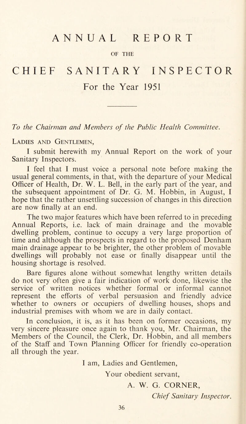 ANNUAL REPORT OF THE CHIEF SANITARY INSPECTOR For the Year 1951 To the Chairman and Members of the Public Health Committee. Ladies and Gentlemen, I submit herewith my Annual Report on the work of your Sanitary Inspectors. I feel that I must voice a personal note before making the usual general comments, in that, with the departure of your Medical Officer of Health, Dr. W. L. Bell, in the early part of the year, and the subsequent appointment of Dr. G. M. Hobbin, in August, I hope that the rather unsettling succession of changes in this direction are now finally at an end. The two major features which have been referred to in preceding Annual Reports, i.e. lack of main drainage and the movable dwelling problem, continue to occupy a very large proportion of time and although the prospects in regard to the proposed Denham main drainage appear to be brighter, the other problem of movable dwellings will probably not ease or finally disappear until the housing shortage is resolved. Bare figures alone without somewhat lengthy written details do not very often give a fair indication of work done, likewise the service of written notices whether formal or informal cannot represent the efforts of verbal persuasion and friendly advice whether to owners or occupiers of dwelling houses, shops and industrial premises with whom we are in daily contact. In conclusion, it is, as it has been on former occasions, my very sincere pleasure once again to thank you, Mr. Chairman, the Members of the Council, the Clerk, Dr. Hobbin, and all members of the Staff and Town Planning Officer for friendly co-operation all through the year. I am, Ladies and Gentlemen, Your obedient servant, A. W. G. CORNER, Chief Sanitary Inspector.