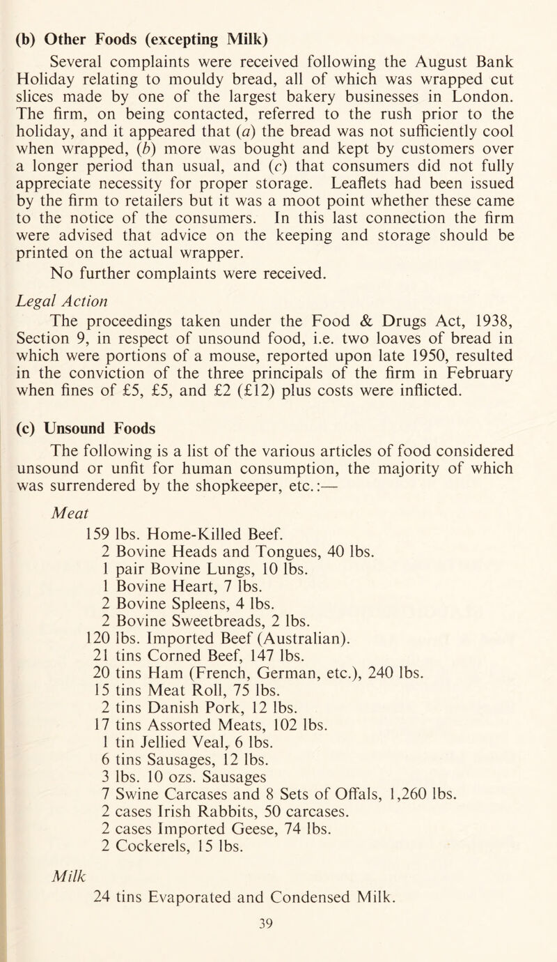 (b) Other Foods (excepting Milk) Several complaints were received following the August Bank Holiday relating to mouldy bread, all of which was wrapped cut slices made by one of the largest bakery businesses in London. The firm, on being contacted, referred to the rush prior to the holiday, and it appeared that (a) the bread was not sufficiently cool when wrapped, (b) more was bought and kept by customers over a longer period than usual, and (c) that consumers did not fully appreciate necessity for proper storage. Leaflets had been issued by the firm to retailers but it was a moot point whether these came to the notice of the consumers. In this last connection the firm were advised that advice on the keeping and storage should be printed on the actual wrapper. No further complaints were received. Legal Action The proceedings taken under the Food & Drugs Act, 1938, Section 9, in respect of unsound food, i.e. two loaves of bread in which were portions of a mouse, reported upon late 1950, resulted in the conviction of the three principals of the firm in February when fines of £5, £5, and £2 (£12) plus costs were inflicted. (c) Unsound Foods The following is a list of the various articles of food considered unsound or unfit for human consumption, the majority of which was surrendered by the shopkeeper, etc.:— Meat 159 lbs. Home-Killed Beef. 2 Bovine Heads and Tongues, 40 lbs. 1 pair Bovine Lungs, 10 lbs. 1 Bovine Heart, 7 lbs. 2 Bovine Spleens, 4 lbs. 2 Bovine Sweetbreads, 2 lbs. 120 lbs. Imported Beef (Australian). 21 tins Corned Beef, 147 lbs. 20 tins Ham (French, German, etc.), 240 lbs. 15 tins Meat Roll, 75 lbs. 2 tins Danish Pork, 12 lbs. 17 tins Assorted Meats, 102 lbs. 1 tin Jellied Veal, 6 lbs. 6 tins Sausages, 12 lbs. 3 lbs. 10 ozs. Sausages 7 Swine Carcases and 8 Sets of Offals, 1,260 lbs. 2 cases Irish Rabbits, 50 carcases. 2 cases Imported Geese, 74 lbs. 2 Cockerels, 15 lbs. Milk 24 tins Evaporated and Condensed Milk.