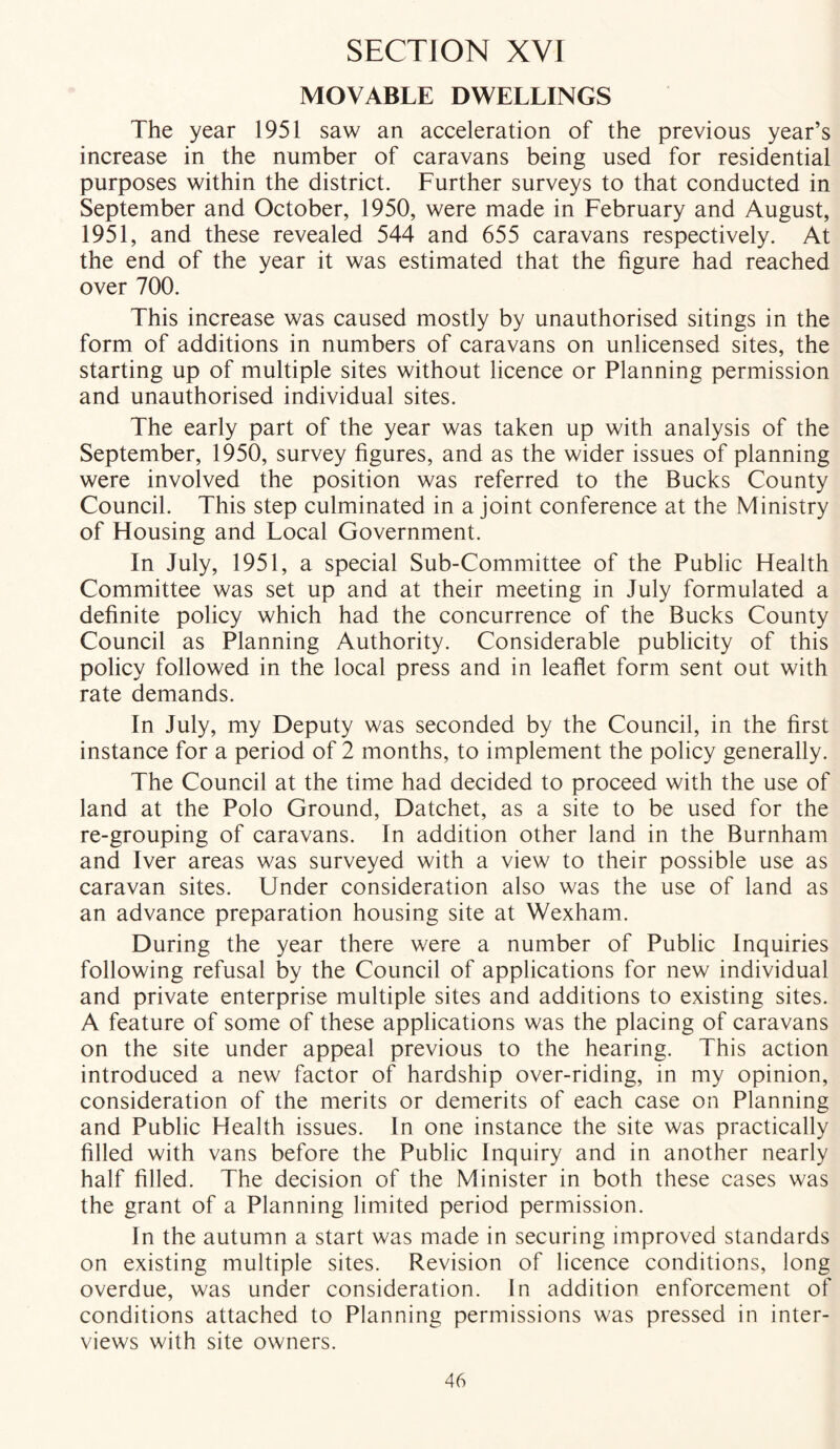 MOVABLE DWELLINGS The year 1951 saw an acceleration of the previous year’s increase in the number of caravans being used for residential purposes within the district. Further surveys to that conducted in September and October, 1950, were made in February and August, 1951, and these revealed 544 and 655 caravans respectively. At the end of the year it was estimated that the figure had reached over 700. This increase was caused mostly by unauthorised sitings in the form of additions in numbers of caravans on unlicensed sites, the starting up of multiple sites without licence or Planning permission and unauthorised individual sites. The early part of the year was taken up with analysis of the September, 1950, survey figures, and as the wider issues of planning were involved the position was referred to the Bucks County Council. This step culminated in a joint conference at the Ministry of Housing and Local Government. In July, 1951, a special Sub-Committee of the Public Health Committee was set up and at their meeting in July formulated a definite policy which had the concurrence of the Bucks County Council as Planning Authority. Considerable publicity of this policy followed in the local press and in leaflet form sent out with rate demands. In July, my Deputy was seconded by the Council, in the first instance for a period of 2 months, to implement the policy generally. The Council at the time had decided to proceed with the use of land at the Polo Ground, Datchet, as a site to be used for the re-grouping of caravans. In addition other land in the Burnham and Iver areas was surveyed with a view to their possible use as caravan sites. Under consideration also was the use of land as an advance preparation housing site at Wexham. During the year there were a number of Public Inquiries following refusal by the Council of applications for new individual and private enterprise multiple sites and additions to existing sites. A feature of some of these applications was the placing of caravans on the site under appeal previous to the hearing. This action introduced a new factor of hardship over-riding, in my opinion, consideration of the merits or demerits of each case on Planning and Public Health issues. In one instance the site was practically filled with vans before the Public Inquiry and in another nearly half filled. The decision of the Minister in both these cases was the grant of a Planning limited period permission. In the autumn a start was made in securing improved standards on existing multiple sites. Revision of licence conditions, long overdue, was under consideration. In addition enforcement of conditions attached to Planning permissions was pressed in inter- views with site owners.