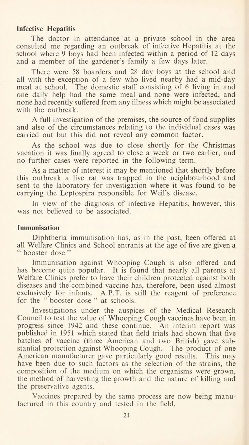 Infective Hepatitis The doctor in attendance at a private school in the area consulted me regarding an outbreak of infective Hepatitis at the school where 9 boys had been infected within a period of 12 days and a member of the gardener’s family a few days later. There were 58 boarders and 28 day boys at the school and all with the exception of a few who lived nearby had a mid-day meal at school. The domestic staff consisting of 6 living in and one daily help had the same meal and none were infected, and none had recently suffered from any illness which might be associated with the outbreak. A full investigation of the premises, the source of food supplies and also of the circumstances relating to the individual cases was carried out but this did not reveal any common factor. As the school was due to close shortly for the Christmas vacation it was finally agreed to close a week or two earlier, and no further cases were reported in the following term. As a matter of interest it may be mentioned that shortly before this outbreak a live rat was trapped in the neighbourhood and sent to the laboratory for investigation where it was found to be carrying the Leptospira responsible for Weil’s disease. In view of the diagnosis of infective Hepatitis, however, this was not believed to be associated. Immunisation Diphtheria immunisation has, as in the past, been offered at all Welfare Clinics and School entrants at the age of five are given a “ booster dose.” Immunisation against Whooping Cough is also offered and has become quite popular. It is found that nearly all parents at Welfare Clinics prefer to have their children protected against both diseases and the combined vaccine has, therefore, been used almost exclusively for infants. A.P.T. is still the reagent of preference for the “ booster dose ” at schools. Investigations under the auspices of the Medical Research Council to test the value of Whooping Cough vaccines have been in progress since 1942 and these continue. An interim report was published in 1951 which stated that field trials had shown that five batches of vaccine (three American and two British) gave sub- stantial protection against Whooping Cough. The product of one American manufacturer gave particularly good results. This may have been due to such factors as the selection of the strains, the composition of the medium on which the organisms were grown, the method of harvesting the growth and the nature of killing and the preservative agents. Vaccines prepared by the same process are now being manu- factured in this country and tested in the field.