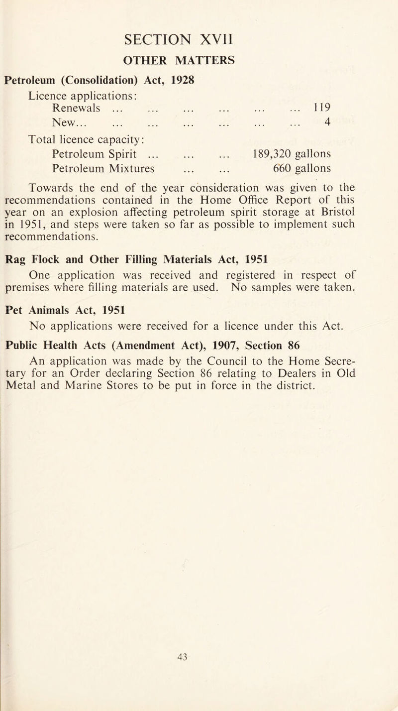 OTHER MATTERS Petroleum (Consolidation) Act, 1928 Licence applications: Renewals ... New... 119 4 Total licence capacity: Petroleum Spirit .. Petroleum Mixtures 189,320 gallons 660 gallons Towards the end of the year consideration was given to the recommendations contained in the Home Office Report of this year on an explosion affecting petroleum spirit storage at Bristol in 1951, and steps were taken so far as possible to implement such recommendations. Rag Flock and Other Filling Materials Act, 1951 One application was received and registered in respect of premises where filling materials are used. No samples were taken. Pet Animals Act, 1951 No applications were received for a licence under this Act. Public Health Acts (Amendment Act), 1907, Section 86 An application was made by the Council to the Home Secre- tary for an Order declaring Section 86 relating to Dealers in Old Metal and Marine Stores to be put in force in the district.