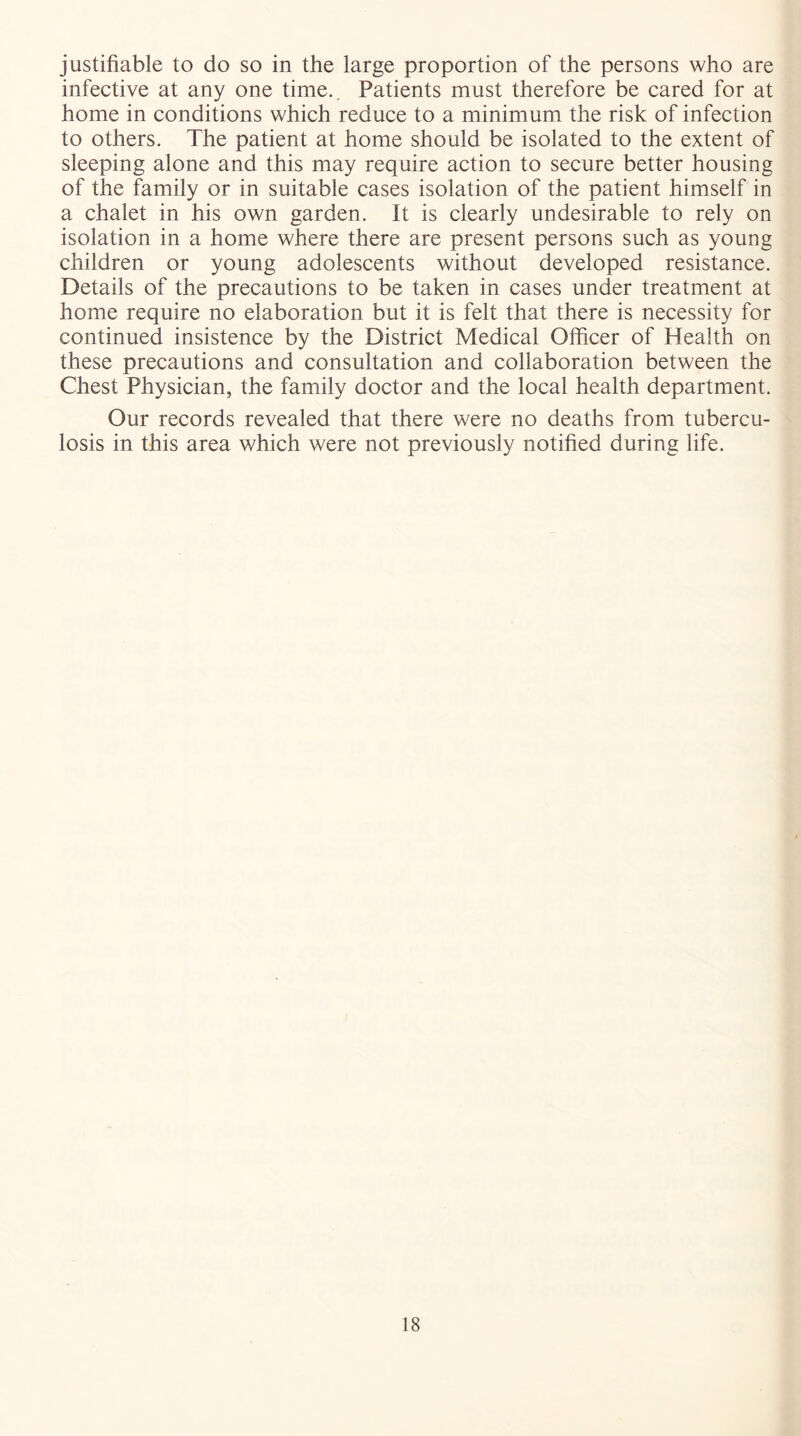 justifiable to do so in the large proportion of the persons who are infective at any one time.. Patients must therefore be cared for at home in conditions which reduce to a minimum the risk of infection to others. The patient at home should be isolated to the extent of sleeping alone and this may require action to secure better housing of the family or in suitable cases isolation of the patient himself in a chalet in his own garden. It is clearly undesirable to rely on isolation in a home where there are present persons such as young children or young adolescents without developed resistance. Details of the precautions to be taken in cases under treatment at home require no elaboration but it is felt that there is necessity for continued insistence by the District Medical Officer of Health on these precautions and consultation and collaboration between the Chest Physician, the family doctor and the local health department. Our records revealed that there were no deaths from tubercu- losis in this area which were not previously notified during life.