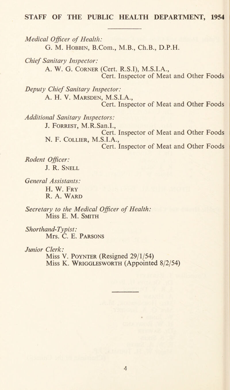 STAFF OF THE PUBLIC HEALTH DEPARTMENT, 1954 1 Medical Officer of Health: G. M. Hobbin, B.Com., M.B., Ch,B., D.P.H. Chief Sanitary Inspector: A. W. G. Corner (Cert. R.S.I), M.S.I.A., Cert. Inspector of Meat and Other Foods s Deputy Chief Sanitary Inspector: A. H. V. Marsden, M.S.I.A., Cert. Inspector of Meat and Other Foods Additional Sanitary Inspectors: J. Forrest, M.R.San.L, Cert. Inspector of Meat and Other Foods 5 N. F. Collier, M.S.I.A., Cert. Inspector of Meat and Other Foods : Rodent Officer: J. R. Snell General Assistants: H. W. Fry R. A. Ward Secretary to the Medical Officer of Health: Miss E. M. Smith Shorthand-Typist: Mrs. C. E. Parsons Junior Clerk: Miss V. PoYNTER (Resigned 29/1/54) Miss K. Wrigglesworth (Appointed 8/2/54)