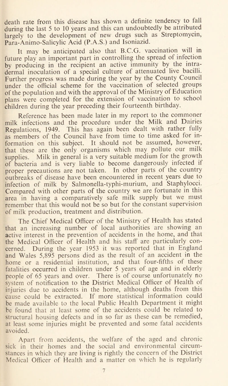 death rate from this disease has shown a definite tendency to fall during the last 5 to 10 years and this can undoubtedly be attributed largely to the development of new drugs such as Streptomycin, Para-Animo-Salicylic Acid (P.A.S.) and Isoniazid. It may be anticipated also that B.C.G. vaccination will in future play an important part in controlling the spread of infection by producing in the recipient an active immunity by the intra- dermal inoculation of a special culture of attenuated live bacilli. Further progress was made during the year by the County Council under the official scheme for the vaccination of selected groups of the population and with the approval of the Ministry of Education plans were completed for the extension of vaccination to school children during the year preceding their fourteenth birthday. Reference has been made later in my report to the commoner milk infections and the procedure under the Milk and Dairies Regulations, 1949. This has again been dealt with rather fully as members of the Council have from time to time asked for in- formation on this subject. It should not be assumed, however, that these are the only organisms which may pollute our milk supplies. Milk in general is a very suitable medium for the growth of bacteria and is very liable to become dangerously infected if proper precautions are not taken. In other parts of the country outbreaks of disease have been encountered in recent years due to infection of milk by Salmonella-typhi-murium, and Staphylocci. Compared with other parts of the country we are fortunate in this area in having a comparatively safe milk supply but we must remember that this would not be so but for the constant supervision of milk production, treatment and distribution. The Chief Medical Officer of the Ministry of Health has stated that an increasing number of local authorities are showing an active interest in the prevention of accidents in the home, and that the Medical Officer of Health and his staff are particularly con- cerned. During the year 1953 it was reported that in England and Wales 5,895 persons died as the result of an accident in the home or a residential institution, and that four-fifths of these fatalities occurred in children under 5 years of age and in elderly people of 65 years and over. There is of course unfortunately no system of notification to the District Medical Officer of Health of injuries due to accidents in the home, although deaths from this cause could be extracted. If more statistical information could be made available to the local Public Health Department it might be found that at least some of the accidents could be related to structural housing defects and in so far as these can be remedied, at least some injuries might be prevented and some fatal accidents avoided. Apart from accidents, the welfare of the aged and chronic sick in their homes and the social and environmental circum- stances in which they are living is rightly the concern of the District Medical Officer of Health and a matter on which he is regularly