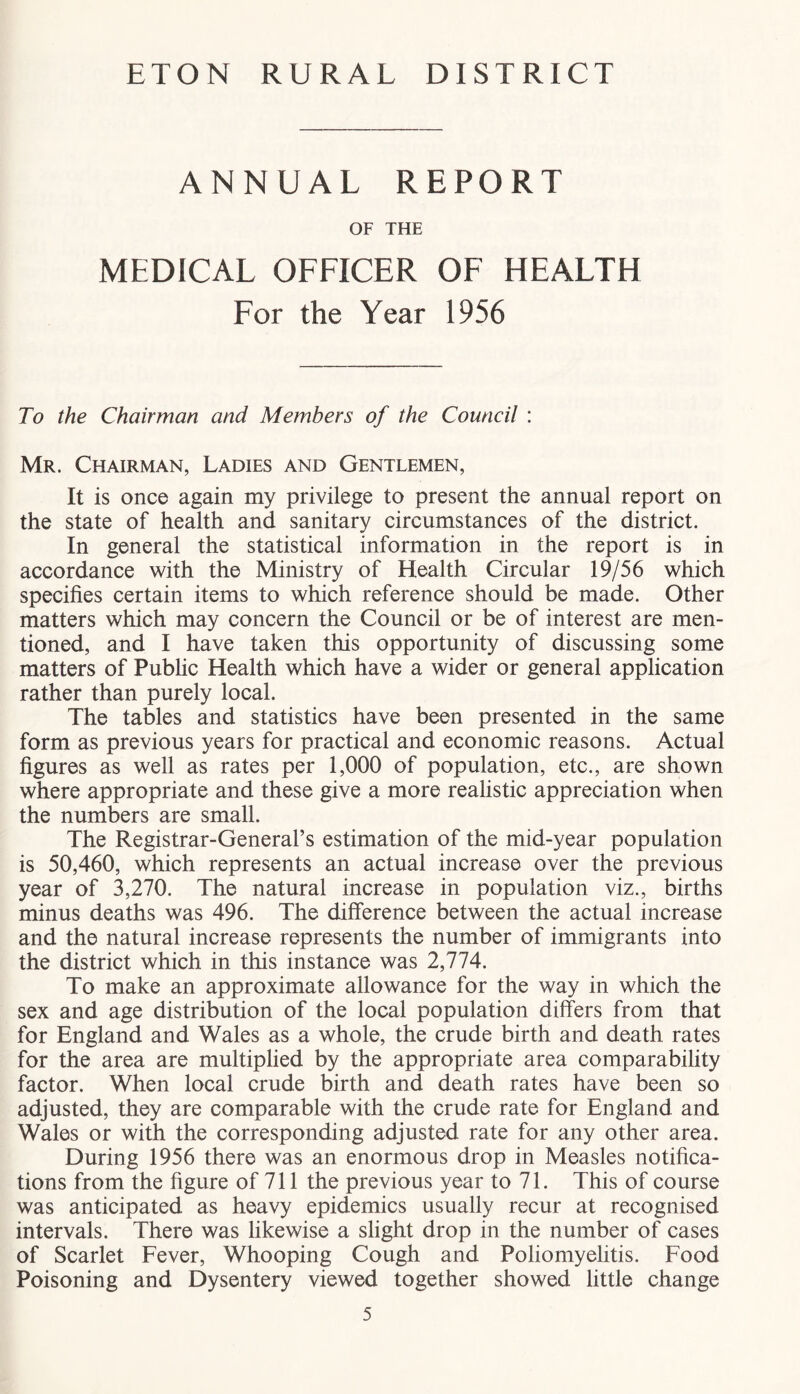 ANNUAL REPORT OF THE MEDICAL OFFICER OF HEALTH For the Year 1956 To the Chairman and Members of the Council : Mr. Chairman, Ladies and Gentlemen, It is once again my privilege to present the annual report on the state of health and sanitary circumstances of the district. In general the statistical information in the report is in accordance with the Ministry of Health Circular 19/56 which specifies certain items to which reference should be made. Other matters which may concern the Council or be of interest are men- tioned, and I have taken this opportunity of discussing some matters of Public Health which have a wider or general application rather than purely local. The tables and statistics have been presented in the same form as previous years for practical and economic reasons. Actual figures as well as rates per 1,000 of population, etc., are shown where appropriate and these give a more realistic appreciation when the numbers are small. The Registrar-General’s estimation of the mid-year population is 50,460, which represents an actual increase over the previous year of 3,270. The natural increase in population viz., births minus deaths was 496. The difference between the actual increase and the natural increase represents the number of immigrants into the district which in this instance was 2,774. To make an approximate allowance for the way in which the sex and age distribution of the local population differs from that for England and Wales as a whole, the crude birth and death rates for the area are multiplied by the appropriate area comparability factor. When local crude birth and death rates have been so adjusted, they are comparable with the crude rate for England and Wales or with the corresponding adjusted rate for any other area. During 1956 there was an enormous drop in Measles notifica- tions from the figure of 711 the previous year to 71. This of course was anticipated as heavy epidemics usually recur at recognised intervals. There was likewise a slight drop in the number of cases of Scarlet Fever, Whooping Cough and Poliomyelitis. Food Poisoning and Dysentery viewed together showed little change
