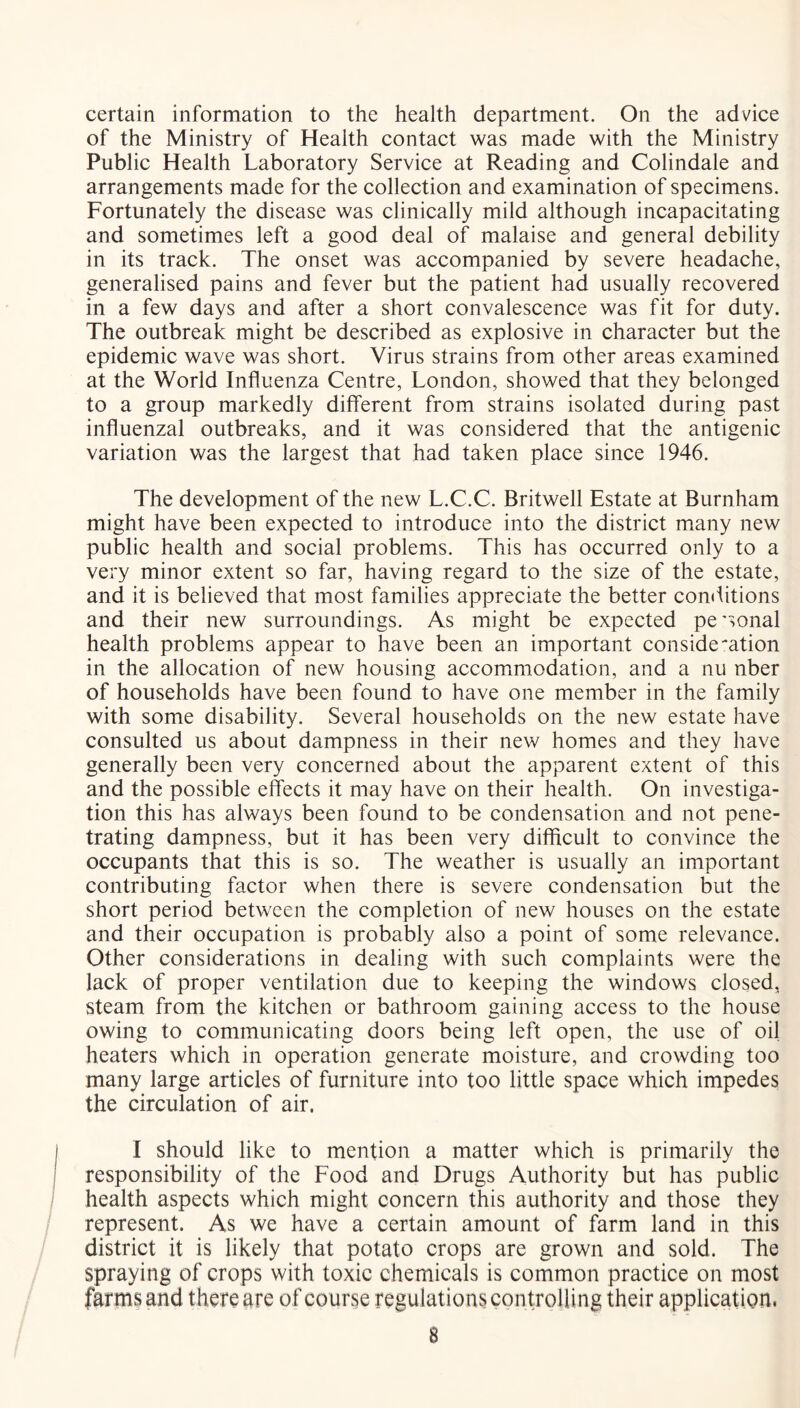 certain information to the health department. On the advice of the Ministry of Health contact was made with the Ministry Public Health Laboratory Service at Reading and Colindale and arrangements made for the collection and examination of specimens. Fortunately the disease was clinically mild although incapacitating and sometimes left a good deal of malaise and general debility in its track. The onset was accompanied by severe headache, generalised pains and fever but the patient had usually recovered in a few days and after a short convalescence was fit for duty. The outbreak might be described as explosive in character but the epidemic wave was short. Virus strains from other areas examined at the World Influenza Centre, London, showed that they belonged to a group markedly different from strains isolated during past influenzal outbreaks, and it was considered that the antigenic variation was the largest that had taken place since 1946. The development of the new L.C.C. Britwell Estate at Burnham might have been expected to introduce into the district many new public health and social problems. This has occurred only to a very minor extent so far, having regard to the size of the estate, and it is believed that most families appreciate the better conditions and their new surroundings. As might be expected pe'sonal health problems appear to have been an important consideration in the allocation of new housing accommodation, and a nu nber of households have been found to have one member in the family with some disability. Several households on the new estate have consulted us about dampness in their new homes and they have generally been very concerned about the apparent extent of this and the possible effects it may have on their health. On investiga- tion this has always been found to be condensation and not pene- trating dampness, but it has been very difficult to convince the occupants that this is so. The weather is usually an important contributing factor when there is severe condensation but the short period between the completion of new houses on the estate and their occupation is probably also a point of some relevance. Other considerations in dealing with such complaints were the lack of proper ventilation due to keeping the windows closed, steam from the kitchen or bathroom gaining access to the house owing to communicating doors being left open, the use of oil heaters which in operation generate moisture, and crowding too many large articles of furniture into too little space which impedes the circulation of air. I should like to mention a matter which is primarily the responsibility of the Food and Drugs Authority but has public health aspects which might concern this authority and those they represent. As we have a certain amount of farm land in this district it is likely that potato crops are grown and sold. The spraying of crops with toxic chemicals is common practice on most farms and there are of course regulations controlling their application. B