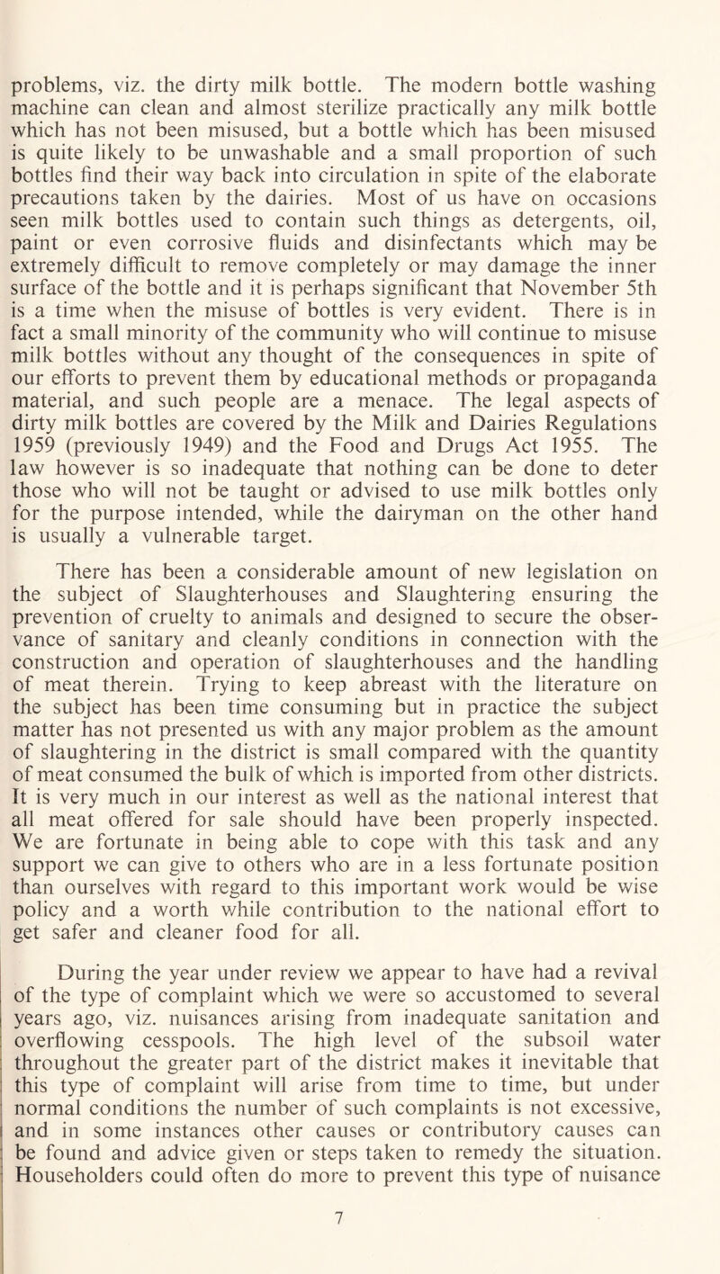 problems, viz. the dirty milk bottle. The modern bottle washing machine can clean and almost sterilize practically any milk bottle which has not been misused, but a bottle which has been misused is quite likely to be unwashable and a small proportion of such bottles find their way back into circulation in spite of the elaborate precautions taken by the dairies. Most of us have on occasions seen milk bottles used to contain such things as detergents, oil, paint or even corrosive fluids and disinfectants which may be extremely difficult to remove completely or may damage the inner surface of the bottle and it is perhaps significant that November 5th is a time when the misuse of bottles is very evident. There is in fact a small minority of the community who will continue to misuse milk bottles without any thought of the consequences in spite of our efforts to prevent them by educational methods or propaganda material, and such people are a menace. The legal aspects of dirty milk bottles are covered by the Milk and Dairies Regulations 1959 (previously 1949) and the Food and Drugs Act 1955. The law however is so inadequate that nothing can be done to deter those who will not be taught or advised to use milk bottles only for the purpose intended, while the dairyman on the other hand is usually a vulnerable target. There has been a considerable amount of new legislation on the subject of Slaughterhouses and Slaughtering ensuring the prevention of cruelty to animals and designed to secure the obser- vance of sanitary and cleanly conditions in connection with the construction and operation of slaughterhouses and the handling of meat therein. Trying to keep abreast with the literature on the subject has been time consuming but in practice the subject matter has not presented us with any major problem as the amount of slaughtering in the district is small compared with the quantity of meat consumed the bulk of which is imported from other districts. It is very much in our interest as well as the national interest that all meat offered for sale should have been properly inspected. We are fortunate in being able to cope with this task and any support we can give to others who are in a less fortunate position than ourselves with regard to this important work would be wise policy and a worth while contribution to the national effort to get safer and cleaner food for all. During the year under review we appear to have had a revival of the type of complaint which we were so accustomed to several years ago, viz. nuisances arising from inadequate sanitation and overflowing cesspools. The high level of the subsoil water throughout the greater part of the district makes it inevitable that this type of complaint will arise from time to time, but under normal conditions the number of such complaints is not excessive, and in some instances other causes or contributory causes can be found and advice given or steps taken to remedy the situation. Householders could often do more to prevent this type of nuisance