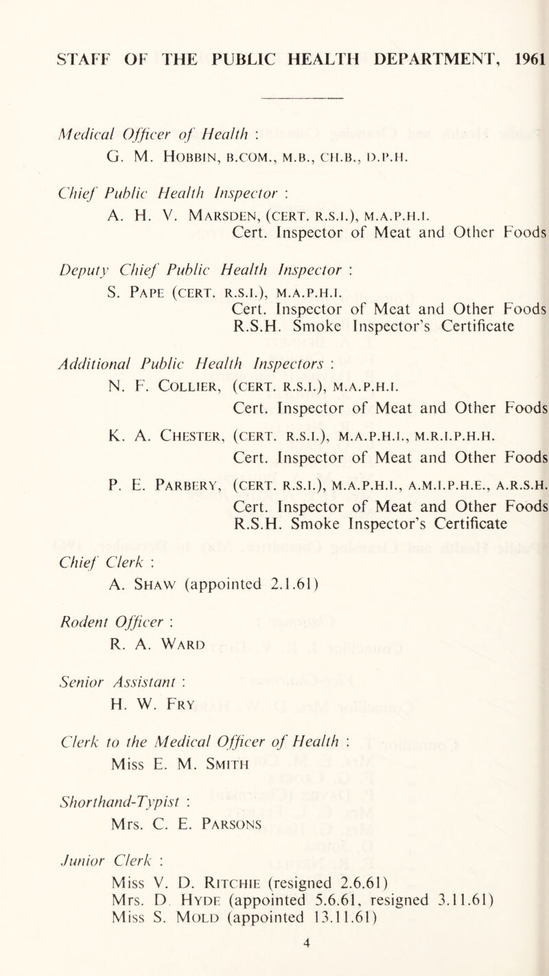 STAFF OF THE PUBLIC HEALTH DEPARTMENT, 1961 Medical Officer of Health : G. M. Hobbin, b.com., m.b., ch.b., d.imi. Chief Public Health Inspector ; A. H. V. Marsden, (cert, r.s.i.), m.a.p.h.i. Cert. Inspector of Meat and Other Foods Deputy Chief Public Health Inspector : S. Pape (cert, r.s.i.), m.a.p.h.i. Cert. Inspector of Meat and Other Foods R.S.H. Smoke Inspector’s Certificate Additional Public Health Inspectors : N. F. Collier, (cert, r.s.i.), m.a.p.h.i. Cert. Inspector of Meat and Other Foods K. A. Chester, (cert, r.s.i.), m.a.p.h.i., m.r.i.p.h.h. Cert. Inspector of Meat and Other Foods P. E. PaRBERY, (cert, r.s.i.), m.a.p.h.i., A.M.I.P.H.E., A.R.S.H. Cert. Inspector of Meat and Other Foods R.S.H. Smoke Inspector’s Certificate Chief Clerk : A. Shaw (appointed 2.1.61) Rodent Officer : R. A. Ward Senior Assistant : H. W. Fry Clerk to the Medical Officer of Health : Miss E. M. Smith Shorthand-Typist : Mrs. C. E. Parsons Junior Clerk : Miss V. D. Ritchie (resigned 2.6.61) M rs. D Hyde (appointed 5.6.61, resigned 3.11.61) M iss S. Mold (appointed 13.11.61)