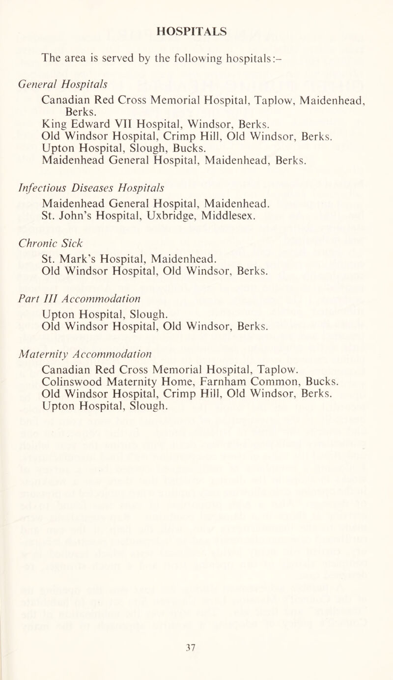 HOSPITALS The area is served by the following hospitals General Hospitals Canadian Red Cross Memorial Hospital, Taplow, Maidenhead, Berks. King Edward VII Hospital, Windsor, Berks. Old Windsor Hospital, Crimp Hill, Old Windsor, Berks. Upton Hospital, Slough, Bucks. Maidenhead General Hospital, Maidenhead, Berks. Infectious Diseases Hospitals Maidenhead General Hospital, Maidenhead. St. John’s Hospital, Uxbridge, Middlesex. Chronic Sick St. Mark’s Hospital, Maidenhead. Old Windsor Hospital, Old Windsor, Berks. Part III Accommodation Upton Hospital, Slough. Old Windsor Hospital, Old Windsor, Berks. Maternity A ccommodation Canadian Red Cross Memorial Hospital, Taplow. Colinswood Maternity Home, Farnham Common, Bucks. Old Windsor Hospital, Crimp Hill, Old Windsor, Berks. Upton Hospital, Slough.