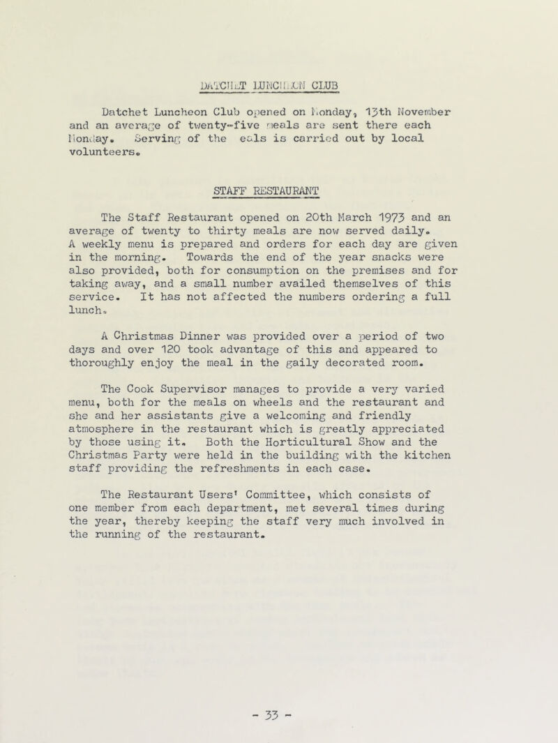 DA'i'CIIi.T LUWClIiiCN CLUB Datchet Luncheon Club Oi)ened on honday, 13th Noveraber and an average of tv;enty“fivo neals are sent there each Ilonday. Serving; of the eals is carried out by local volunteers* STAFF RESTAURANT The Staff Restaurant opened on 20th March 1973 and an average of twenty to thirty meals are no^^^ served daily* A weekly menu is prepared and orders for each day are given in the morning. Towards the end of the year snacks were also provided, both for consumption on the premises and for taking away, and a small number availed themselves of this service. It has not affected the numbers ordering a full lunch=- A Christmas Dinner was provided over a period of two days and over 120 took advantage of this and appeared to thoroughly enjoy the meal in the gaily decorated room. The Cook Supervisor manages to provide a very varied menu, both for the meals on wheels and the restaurant and she and her assistants give a welcoming and friendly atmosphere in the restaurant which is greatly appreciated by those using it. Both the Horticultural Show and the Christmas Party were held in the building with the kitchen staff providing the refreshments in each case. The Restaurant Users’ Committee, which consists of one member from each department, met several times during the year, thereby keeping the staff very much involved in the running of the restaurant. - 35 -