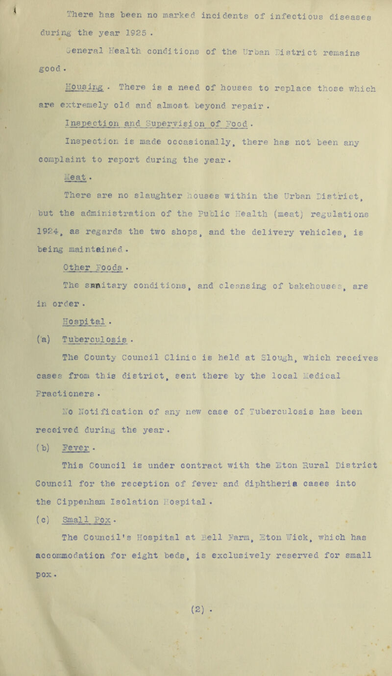 There has been no marked incidents of infectious diseases during the year 1925 . General Health conditions of the Urban District remains l good • Housing . There is a need of houses to replace those which are extremely old and almost, beyond repair . Inspection and Supervision of Hood . Inspection is made occasionally, there has not been any complaint to report during the year. Meat • There are no slaughter houses within the Urban District, but the administration of the Public Health (meat) regulations 1924, as regards the two shops, and the delivery vehicles, is being maintained. Other Foods . The sanitary conditions, and cleansing of bakehouses, are in order . Hospital . (a) Tuberculosis . The County Council Clinic is held at Slough, which receives cases from this district, sent there by the local Medical Fractioners . L'o notification of any new case of Tuberculosis has been received during the year. (b) Fever . This Council is under contract with the Eton Rural District Council for the reception of fever and diphtheria cases into the Cippenham Isolation Hospital . (c) Smal 1 Pox . The Council's Hospital at Pell Farm, Eton Wick, which has accommodation for eight beds, is exclusively reserved for small pox.