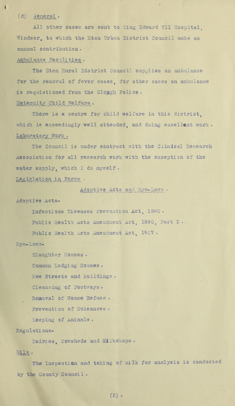 (d) General . All other cases are sent to Xing Edward Yll Hospital. Windsor, to which the Eton Urban District Council make an annual contribution . Ambulance Facili ties. . The Eton Rural District Council supplies an ambulance for the removal of fever cases, for other cases an ambulance is requistioned from the Slojtgh Police. Maternity Ch11d Jfelfare . There is a centre for child welfare in this district, which is exceedingly well attended, and doing excellent work . Laboratory Work . The Council is under contract with the Clinical Research Association for all research work with the exception of the water supply, which I do myself . Legislation _in Force . Adoptive Acts, and Bye-Law3 . Adoptive Acts- Infectious Diseases Prevention Act, 1890. Public Health Acts Amendment i*ct, 1890, Part 3 .. Public Health .^cts Amendment Act, 1907 . Bye-Law s- S1aughter Houses . Common Lodging Houses . Hew Streets and Buildings . • Cleansing of Footways . Removal of House Refuse . # Prevention of nuisances • Keeping of Animals . Regulations- Dairies, Cowsheds and Milkshope . Milk . The Inspection and taking of milk for analysis is conducted by the County Council •