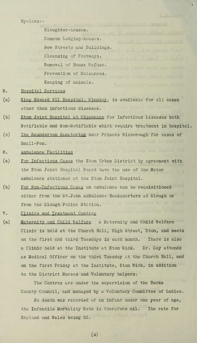 Byelavvss - Slaughter-houses. Common Lodging-houses« Nev/ Streets and Buildings. Cleansing of Foot\’vays. Removal of House Refuse. Prevention of Nuisances. Keeping of Animals. 5. Hospital Services (a) King Edward Vll Hospital. Viindsor. is available for all cases other than infectious diseases. (b) Eton Joint Hospital at Cippenham for Infectious Diseases both Notifiable and Non-Notifiable which require treatment in hospital. (c) The Saunderton Sanatorium near Princes Risborough for cases of Small-Pox. 6. Ambulance Facilities (a) For Infectious Cases the Eton Urban District by agreement with the Eton Joint Hospital Board have the use of the Motor Ambulance stationed at the Eton Joint Hospital. (b) For Non-Infectious Cases an ambulance can be requisitioned either from the St.John Ambulance Headquarters at Slough or from the Slough Police Stction. 7. Clinics and Treatment Centres (a) Maternity and Child Welfare A Maternity and Child Welfare Clinic is held at the Church Hall, High Street, Eton, and meets on the first and third Tuesdays in each month. There is also a Clinic held at the Institute at Eton Wick. Dr. Day attends as Medical Officer on the third Tuesday at the Church Hall, and on the first Friday at the Institute, Eton V/ick, in addition to the District Nurses and Voluntary helpers. The Centres are under the supervision of the Bucks County Council, and managed by a Voluntary Committee of Ladies. No death was recorded of an infant under one year of age, the infantile Mortality Rate is therefore nil. The rate for England and Wales being 53.