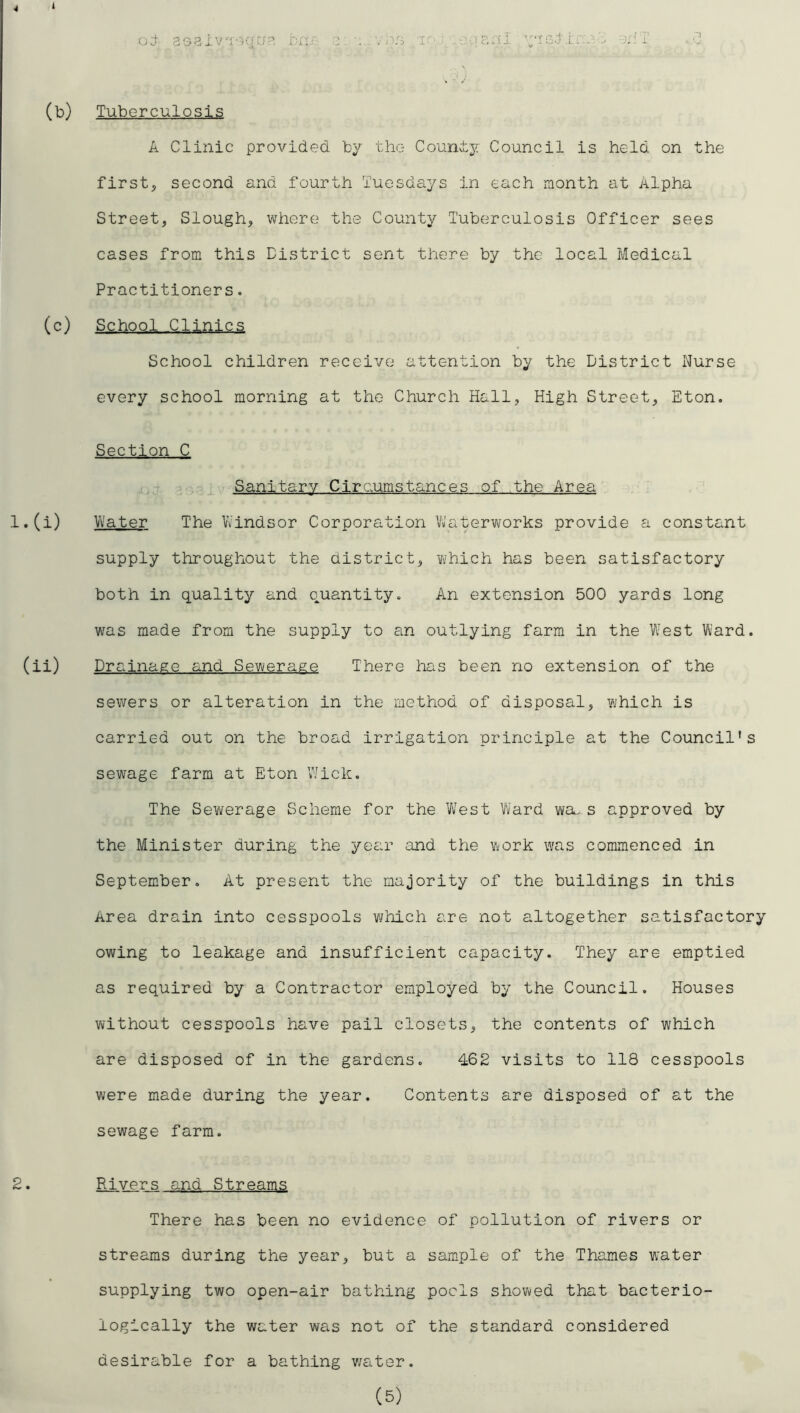 oj r-iu- ’J'igJ'.L -^;:T .‘.2 (b) Tuberculosis A Clinic provided by the Counly; Council is held on the firsts second and fourth Tuesdays in each month at Alpha Street, Slough, where the County Tuberculosis Officer sees cases from this District sent there by the local Medical Practitioners. (c) School Clinics School children receive attention by the District Nurse every school morning at the Church Hall, High Street, Eton. Section C Sanitary Circumstances of the Area 1. (i) Vii'ater The 1/Vindsor Corporation Vfatervi^orks provide a constant supply throughout the district, Yvhich has been satisfactory both in quality and quantity. An extension 500 yards long was made from the supply to an outlying farm in the West Ward, (ii) Drainage and Sewerage There has been no extension of the sewers or alteration in the method of disposal, Yihich is carried out on the broad irrigation principle at the Council’s sewage farm at Eton Wick. The Sewerage Scheme for the W^est Ward wa. s approved by the Minister during the year and the work was commenced in September. At present the majority of the buildings in this Area drain into cesspools v/hich are not altogether satisfactory owing to leakage and insufficient capacity. They are emptied as required by a Contractor employed by the Council. Houses without cesspools have pail closets, the contents of which are disposed of in the gardens. 462 visits to 118 cesspools were made during the year. Contents are disposed of at the sewage farm. 2. Rivers and Streams There has been no evidence of pollution of rivers or streams during the year, but a sample of the Thames water supplying two open-air bathing pods showed that bacterio- logically the water was not of the standard considered desirable for a bathing v/ater.