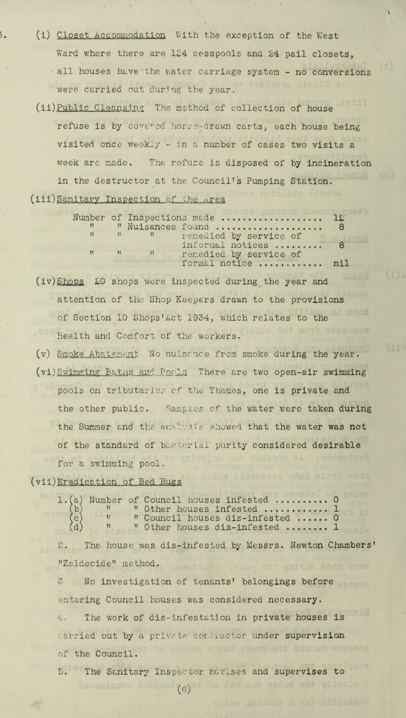 (i) Closet Accommodation V^ith the exception of the Vilest Ward vvhere there are 134 cesspools and 24 pail closets, ■ all houses have^-'the v.ater carriage system - no conversions were carried out durr'ng the yearc (ii) Public Cleansin? The method of collection of house refuse is by co^'-e^^ed horse-drawn carts, each house being visited once weekly - J.n a number of cases two visits a week arc made. The refuse is disposed of by incineration in the destructor at the Council's Pumping Station. (iii)Sanitary Inspection of the ^irea Number of Inspections made 12  ” Nuisances found 8 ”   remedied by service of informal notices 8  ” ” remedied by service of formal notice nil (iv~)Shoos £0 shops were inspected during the year and attention of the Shop Keepers drawn to the provisions of Section 10 Shops'Act 1934, which relates to the Health and Comfort of the workers. (v) Smoke Abatement No nuisrnce from smoke during the year. (vi) Swimmhng Batns and Pools There are two open-air swimming pools on tributarjos of the Thames, one is private and the other public. Samples of the water v;ere taken during the Sumraer and the anFilysis showed that the water was not of the standard of bacterial purity considered desirable for a swimming pool. (vii)Eradication of Bed Bugs l.fa) Number of Council houses infested 0 fb) ”  Other houses infested 1 (c)   Council houses dis-infested 0 (d)   Other houses dis-infested 1 2. The house was dis-infested by Messrs. Newton Chambers’ Zaldecide” method. 3 No investigation of tenants’ belongings before entering Council houses v/as considered necessary, a. The work of dis-infestatjon in private houses is carried out by a priva te corhu-actor under supervision of the Council. 5. The Sanitary Inspector aava.ses and supervises to