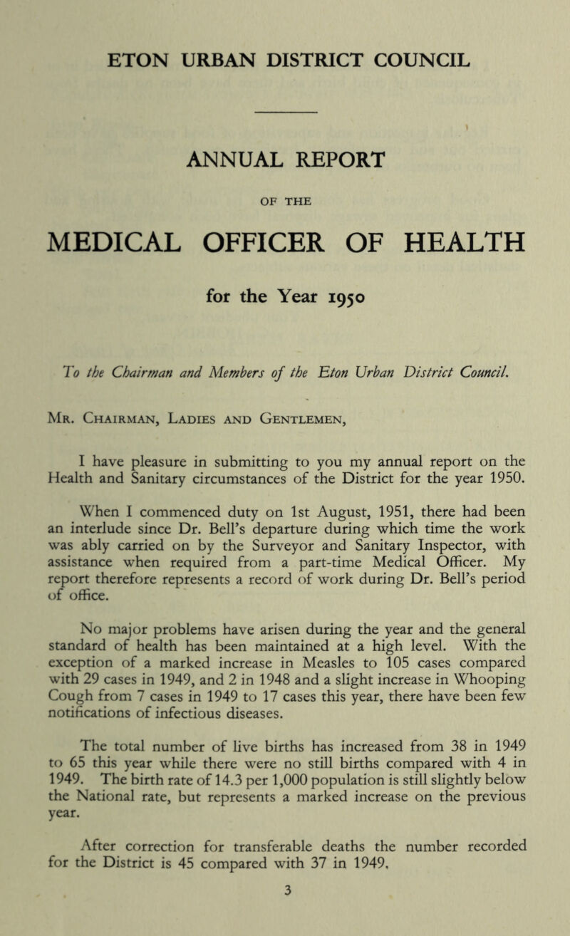 ANNUAL REPORT OF THE MEDICAL OFFICER OF HEALTH for the Year 1950 To the Chairman and Members of the Eton Urban District Council. Mr. Chairman, Ladies and Gentlemen, I have pleasure in submitting to you my annual report on the Health and Sanitary circumstances of the District for the year 1950. When I commenced duty on 1st August, 1951, there had been an interlude since Dr. BelTs departure during which time the work was ably carried on by the Surveyor and Sanitary Inspector, with assistance when required from a part-time Medical Officer. My report therefore represents a record of work during Dr. BelTs period of office. No major problems have arisen during the year and the general standard of health has been maintained at a high level. With the exception of a marked increase in Measles to 105 cases compared with 29 cases in 1949, and 2 in 1948 and a slight increase in Whooping Cough from 7 cases in 1949 to 17 cases this year, there have been few notifications of infectious diseases. The total number of live births has increased from 38 in 1949 to 65 this year while there were no still births compared with 4 in 1949. The birth rate of 14.3 per 1,000 population is still slightly below the National rate, but represents a marked increase on the previous year. After correction for transferable deaths the number recorded for the District is 45 compared with 37 in 1949,