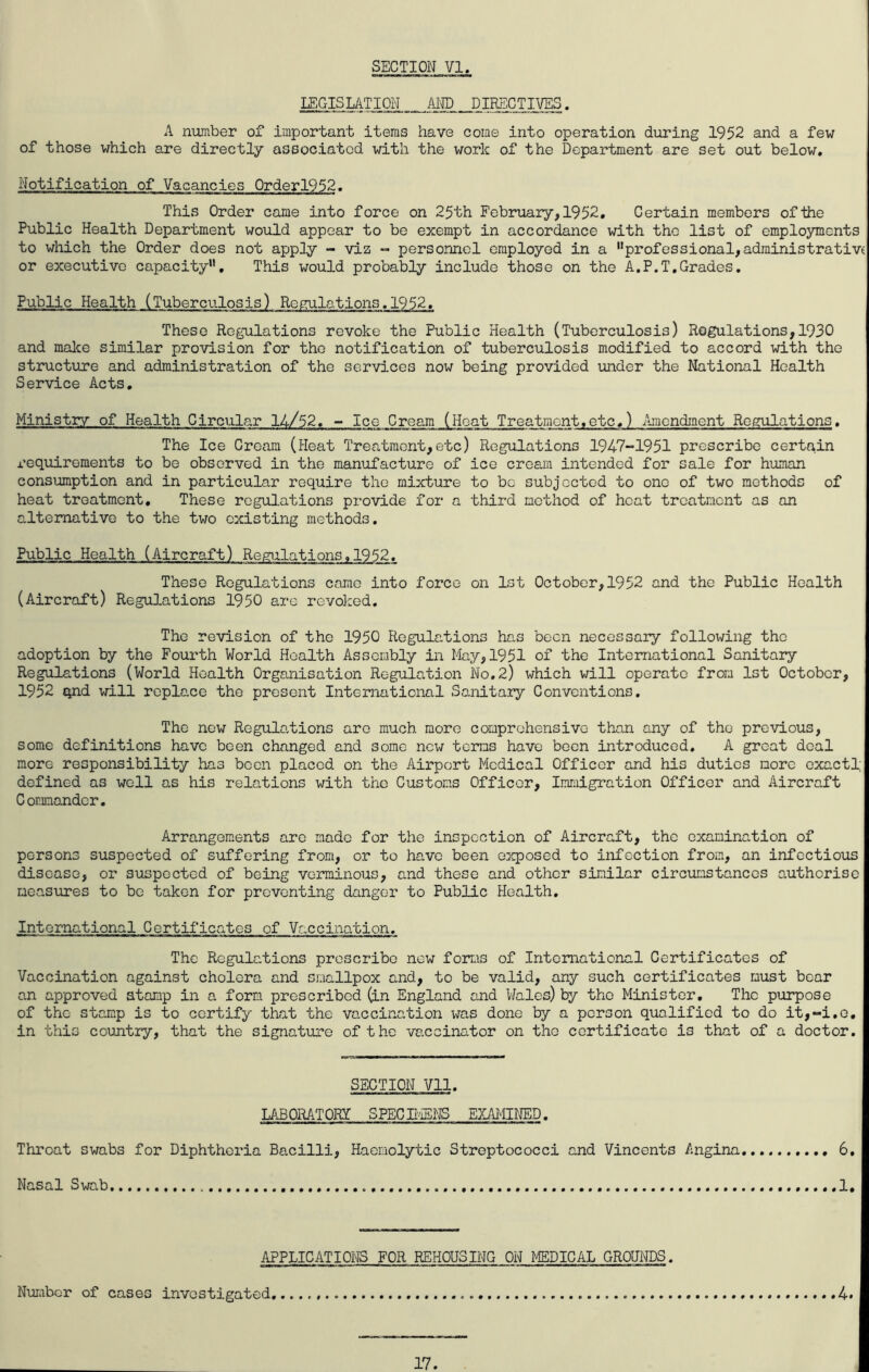 LEGISLATION, AND, DIRECTIVES. A number of important items have come into operation during 1952 and a few of those which are directly associated with the work of the Department are set out below. Notification of Vacancies 0rderl952. This Order came into force on 25th February,1952, Certain members of the Public Health Department would appear to be exempt in accordance with the list of employments to which the Order does not apply - viz - personnel employed in a “professional,administrative or executive capacity”. This would probably include those on the A.P.T,Grades. Public Health (Tuberculosis) Regulations.1952, These Regulations revoke the Public Health (Tuberculosis) Regulations,1930 and malce similar provision for the notification of tuberculosis modified to accord with the structure and administration of the services now being provided under the National Health Service Acts, Ministry of Health Circular 14/52, - Ice Cream (Heat Treatment,etc,) Amendment Regulations, The Ice Cream (Heat Treatment,etc) Regulations 1947-1951 prescribe certain requirements to be observed in the manufacture of ice cream intended for sale for human consumption and in particular require the mixture to be subjected to one of two methods of heat treatment. These regulations provide for a third method of heat treatment as an alternative to the two existing methods. Public Health (Aircraft) Regulations.1952. These Regulations came into force on 1st October,1952 and the Public Health (Aircraft) Regulations 1950 arc revolzed. The revision of the 1950 Regulations has been necessary following the adoption by the Fourth World Health Assembly in May,1951 of the International Sanitary Regulations (World Health Organisation Regilation No,2) which will operate from 1st October, 1952 qnd will replace the present International Sanitary Conventions. The new Regulations are much more comprehensive than any of the pre^/ious, some definitions have been changed and some new terms have been introduced, A great deal more responsibility has been placed on the Airport Medical Officer and his duties more cxactl; defined as well as his relations with the Customs Officer, Immigration Officer and Aircraft Commander. Arrangenients are made for the inspection of Aircraft, the examination of persons suspected of suffering from, or to have been exposed to infection from, an infectious disease, or suspected of being verminous, and these and other similar circumstances authorise measures to be taken for preventing danger to Public Health, International Certificates of Vaccination. The Regulations proscribe new forrms of International Certificates of Vaccination against cholera and smallpox and, to be valid, any such certificates must bear an approved stamp in a form prescribed (in England and Wales) by the Minister, The purpose of the stamp is to certify that the vaccination done by a person qualified to do it,“i,G, in this country, that the signature of the vaccinator on the certificate is that of a doctor. SECTION Vll. LABORATORY SPECE^IEi^JS EXAIilNED. Throat swabs for Diphtheria Bacilli, Haemolytic Streptococci and Vincents Angina 6, Nasal Swab 1, APPLICATIONS FOR REHOUSING ON MEDICAL GROUITOS. Nur.ibor of cases investigated 4* 17.