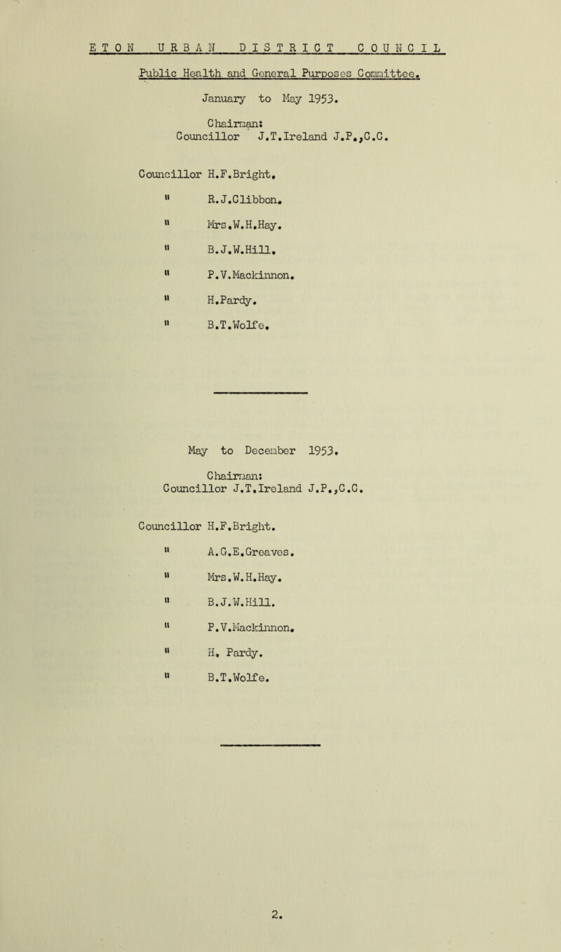 ■Public Health and General Purposes Gomnittee, January to May 1953. Ghaiman: Councillor J.T.Ireland J.P,,C.C. Councillor H.F,Bright, ” R.J.Clibbon, « Mrs.W.H.Hay. “ B.J.W.Hill, P.V.Mackinnon• « H.Pardy. » B.T.Wolfe, May to December 1953. Chairman: Councillor J.T,Ireland J,P,,C,C, Councillor H.F,Bright, A. G.E, Greaves, » Mrs.W.H.Hay. « B.J.W.Hill. “ P.V,Mackinnon, ** H, Pardy, »» B.T,Wolfe. 2
