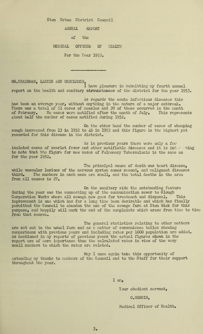 AifiWAL REPORT of the MEDICAL OFFICER OF liEALTH For the Year 1953. MR.CHAIRMAN, LADIES kW GENTLFIEN, I have pleasure in subnitting ny fourth annual report on the health and sanitary oircunstances of the district for the year 1953. As regards the acute infectious diseases this has been an average year, without anything in the nature of a najor outbreal^:. There was a total of 51 cases of measles and 39 of these occurred in the month of February, No cases were notified after the month of July, This represents about lialf the number of cases notified during 1952, On the other hand the number of cases of whooping cough increased from 13 in 1952 to 46 in 1953 and this figure is the highest yet recorded for this disease in the district. As in previous years there were only a fe\’- isolated cases of scarlet fever and other notifiable diseases and it is int'.r ting to note that the figure for new cases of Pulr.ionary Tuberculosis is the sane as for the year 1952, The principal cause of death was heart disease, while vascular lesions of the nervous system comes second, and malignant diseases third. The numbers in each case are small, and the total deaths in the area from all causes is 27, On the sanitary side the outstanding feature during the year was the connecting up of the communication sewer to Slough Corporation Works where all sewage now goes for treatment and disposal. This improvement is one wliich has for a long time been desirable and which has finally permitted the Council to abandon the use of the sewage farm at Eton Wick for this purpose, and happily will mark the end of the complaints which arose from time to time from that source. The general statistics relating to other matters are set out in the usual form and as a matter of convenience tables showing comparisons with previous years and including rates per 1000 population are added. As mentioned in ry reports of previous years the actual figures sljiown in the report are of more importance than the calculated rates in view of the very small numbers to which the rates are related. May I once again take this opportmity of extending ny thanlcs to members of the Council and to the Staff for their support throughout the year. I an, Your obedient servant, G.HOBBIN, Medical Officer of Health,