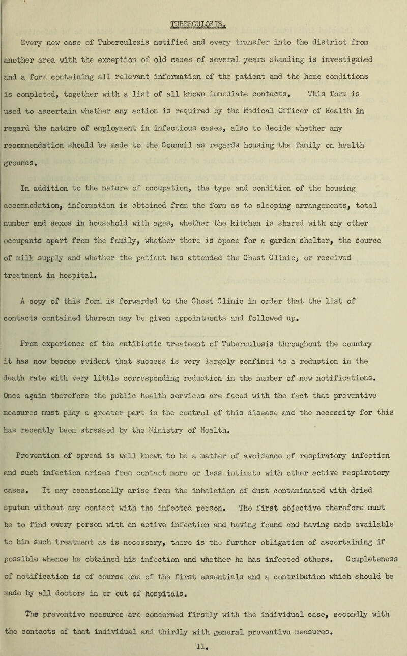TUBERCULOSIS. Every new case of Tuberculosis notified and every transfer into the district from another area with the exception of old cases of several years standing is investigated and a form containing all relevant information of the patient and the home conditions is completed, together with a list of all known iiiraediate contacts. This form is used to ascertain whether any action is required by the Medical Officer of Health in I regard the nature of employment in infectious cases, also to decide whether any j recommendation should be made to the Council as regards housing the family on health j j grounds, i In addition to the nature of occupation, the type and condition of the housing accommodation, information is obtained from the form as to sleeping arrangements, total 1 number and sexes in household with ages, whether the kitchen is shared with any other occupants apart from the family, whether there is space for a garden shelter, the source of miUc supply and whether the pa.tient has attended the Chest Clinic, or received treatment in hospital. A copy of this fom is forwarded to the Chest Clinic in order that the list of contacts contained thereon may be given appointments end followed up. From experience of the antibiotic treatment of Tuberculosis throughout the country it has now become evident that success is very largely confined to a reduction in the death rate with very little corresponding reduction in the number of new notifications. Once again therefore the public health services are faced with the fact that preventive measures must play a greater part in the control of this disease and the necessity for this has recently been stressed by the Ministry of Health, Prevention of spread is well knov/n to bo a matter of avoidance of respiratory infection and such infection arises from contact more or less intimate with other active respiratory cases. It may occasionally arise from the inhalation of dust contaminated with dried sputum without any contact with the infected person. The first objective therefore must be to find overy person v;ith an active infection and having found and having made available to him such treatment as is necessary, there is the further obligation of ascertaining if possible whence he obtained his infection and whether he has infected others. Completeness of notification is of course one of the first essentials and a contribution which should be made by all doctors in or out of hospitals. The preventive measures are concerned firstly v/ith the individual case, secondly with the contacts of that individual and thirdly with general preventive measures.