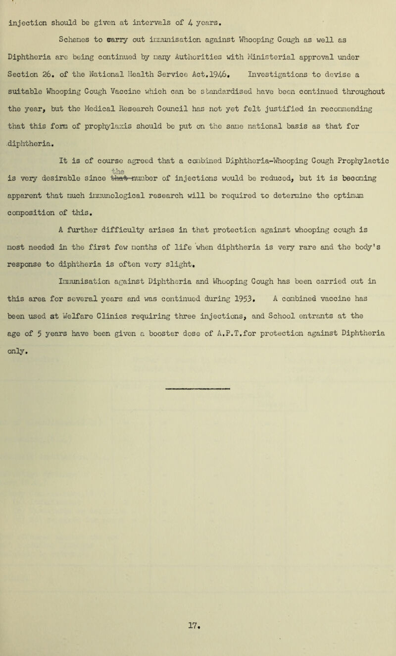 injection should be given at intervals of 4 years. Schemes to carry out imunisation against Whooping Cough as well as Diphtheria are being continued by many Authorities with Ministerial approval under Section 26, of the National Health Service Act,1946. Investigations to devise a suitable Whooping Cough Vaccine v/hich can be standardised have been continued throughout the year, but the Medical Research Council has not yet felt justified in reconnending that this fom of prophyla:d.s should be put on the sane national basis as that for diphtheria. It is of course agreed that a combined Dj.phtheria-Whooping Cough Prophylactic the is very desirable since tha#-nunber of injections would be reduced, but it is beooning apparent that much imunological research will be required to determine the optinon composition of this, A further difficulty arises in that protection against whooping cough is most needed in the first few months of life when diphtheria is very rare and the body's response to diphtheria is often very slight, Im\misation against Diphtheria and V/huoping Cough has been carried out in this area for several years and was continued during 1953. A combined vaccine has been used at Welfare Clinics requiring three injections, and School entrants at the age of 5 years have been given a booster dose of A,P.T,for protection against Diphtheria only.