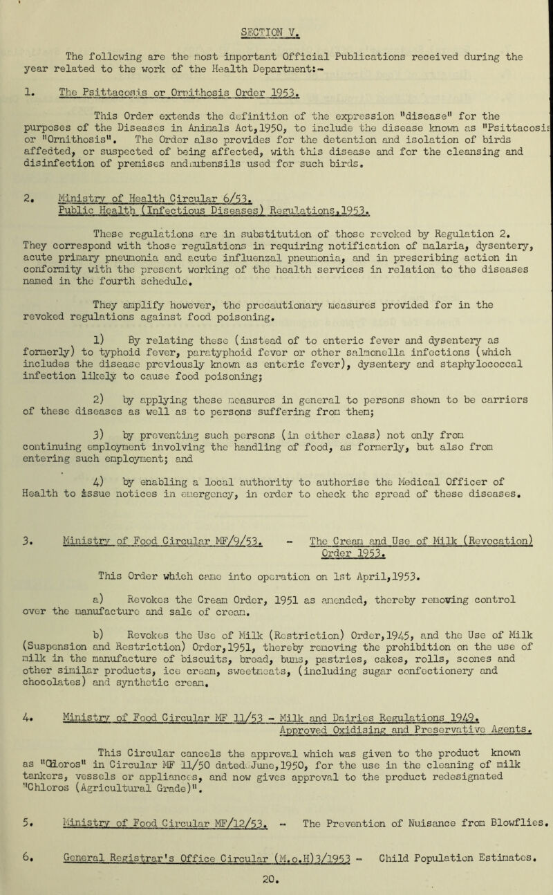 The following are the most important Official Publications received during the year related to the work of the Health Department:- The Psittacosis or Ornithosis Order 1953. This Order extends the definition of the expression disease” for the purposes of the Diseases in Animals Act,1950, to include the disease known as Psittacosis or Ornithosis”. The Order also provides for the detention and isolation of birds affedted, or suspected of being affected, with this disease and for the cleansing and disinfection of premises andiiutensils used for such birds. 2, Ministry of Health Circular 6/53. Public Health (infectious Diseases) Regulations,1953. These regulations are in substitution of those revoked by Regulation 2, They correspond with those regulations in requiring notification of malaria, dysentery, acute primary pneumonia and acute influenzal pneumonia, and in prescribing action in conformity with the present working of the health services in relation to the diseases named in the fourth schedule. They amplify however, the precautionary/- measures provided for in the revoked regulations against food poisoning, 1) By relating these (instead of to enteric fever and dysentery as formerly) to typhoid fever, paratyphoid fever or other salmonella infections (which includes the disease previously known as enteric fever), dysentery and staphylococcal infection lilcely to cause food poisoning; 2) ty applying these measures in general to persons shown to be carriers of these diseases as well as to persons suffering from them; 3) ty preventing such persons (in either class) not only from continuing employment involving the handling of food, as formerly, but also from entering such employment; and 4) by enabling a local authority to authorise the Medical Officer of Health to issue notices in emergency, in order to check the spread of these diseases. 3, Ministry/ of Food Circular ME/9/53. - The Cream and Use of MiUc (Revocation) Order 1953. This Order which eerie into operation on 1st April, 1953. a) Revokes the Cream Order, 1951 as amended, thereby removing control over the manufacture and sale of cream, b) Revokes the Use of Millc (Restriction) Order, 1945? and the Use of Milk (Suspension and Restriction) Order, 1951, thorely remo-ving the prohibition on the use of milk in the manufacture of biscuits, broad, buns, pastries, cakes, rolls, scones and other similar products, ice cream, sweetmeats, (including sugar confectionery and chocolates) and synthetic cream, 4* Ministry of Food Circular ME 11/53 - Milk and Dairies Regulations 1949, Approved Oxidising and Preservative Agents. This Circular cancels the approval which was given to the product known as CdLoros in Circular ME 11/50 dateduJune, 1950, for the use in the cleaning of milk tankers, vessels or appliances, and now gives approval to the product redesignated Chloros (Agricultural Grade). 5» Ministry of Food Circular MF/12/53. “ The Prevention of Nuisance from Blowflies, 6, General Registrar's Office Circular (M.o.H)3/1953 “ Child Population Estimates, 20