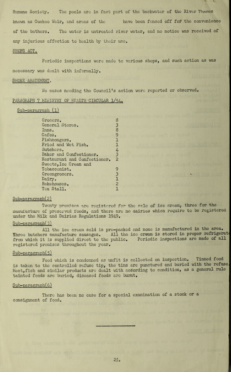 Humane Society. The pools arc in fact part of the backwater of the River Thames known as Cuckoo Weir, and areas of the have been fenced off fof the convenience of the bathers. The water is untreated river water, and no notice was received of any injurious affection to health by their use, SHOPS ACT. Periodic inspections wore made to various shops, and such action as was necessary was dealt with informally, SMOKE ABATEMMT. Wo cases needing the Council’s action were reported or observed, PARAGRAPH 7 MIWISTRY OF HEALTH'CIRCUUR l/54. Sub-paragraph (l) Grocers, 8 General Stores, 3 Inns. 8 Cafes, 9 Fislimongers, 1 Fried and Wet Fish, 1 Butchers. 4 Baker and Confectioner, 3 Restaurant and Confectioner, 2 Sweets,Ice Cream and Tobacconist, 9 Greengrocers, 3 Dairy, 1 Bakehouses, 2 Tea Stall, 1 Sub-paragraph(2) Twenty prem?sps are registered for the sale of ice cream, three for the manufacture of preserved foods, and there arc no dairies which require to be registcrea under the Milk and Dairies Regulations 1949, Sub-paragraph(3) All the ice cream sold is pre-packed and none is manufactured in the area. Three butchers manufacture sausages. All the ice erwam is stored in proper refrigerati from which it is supplied direct to the public. Periodic inspections are made of all registered premises throughout the year, Sub-paragraph(5) Food which is condemned as unfit is collected on inspection. Tinned food is taken to the controlled refuse tip, the tins are punctured and buried with the refuse, Meat,fish and similar products arc dealt with according to condition, as a general rule tainted foods are buried, diseased foods arc burnt, Sub-paragraph(6) There has been no case for a special examination of a stock or a consignment of food.