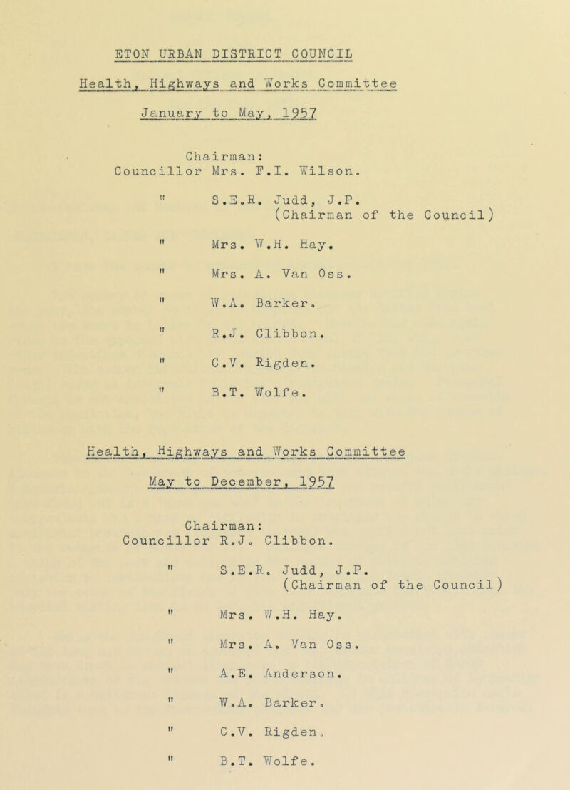 ETON URBAN DISTRICT COUNCIL Health, Highways and Works Committee January to May, 1957 Chairman: Councillor Mrs. F.I. Wilson.  S.E.R. Judd, J.P. (Chairman of the Council)  Mrs. W.H. Hay.  Mrs. A. Van 0 s s .  W.A. Barker.  R.J. Clibbon.  C.V. Rigden.  B.T. Wolfe. Health, Highways and Works Committee May to December, 1957 Chairman: Councillor R.J. Clibbon.  S.E.R. Judd, J.P. (Chairman of the Council)  Mrs. W.H. Hay.  Mr s. A. Van 0 s s.  A.E. Anderson.  W.A. Barker.  C.V. Rigden,  B.T. Wolfe.