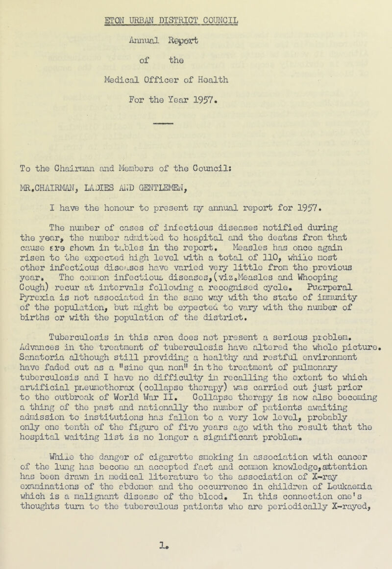 Annual Report of the Medical Officer of Health For the Year 1957. To the Chairman and Members of the Council: MR,CHAIRMAN, LADIES AND GENTLEMEN, I have the honour to present my annual report for 1957. The number of cases of infectious diseases notified during the year, the number admitted to hospital and the deatns from that cause ere shown in tables in the report. Measles has once again risen to the expected high level with a total of 110, while most other infectious diseases have varied very little from the previous year. The common infectious diseases,(viz.Measles and Whooping Cough) recur at intervals following a recognised cycle. Puerperal Pyrexia is not associated in the same way with the state of immunity of the population, but might be eypected to vary with the number of births or with the population of the district. Tuberculosis in this area does not present a serious problem. Advances in the treatment of tuberculosis have altered the whole picture. Sanatoria although still providing a healthy and restful environment have faded out as a sine qua non in t he treatment of pulmonary tuberculosis and I have no difficulty in recalling the extent to which artificial pneumothorax (collapse therapy) was carried out just prior to the outbreak of World War II. Collapse therapy is now also becoming a thing of the past and nationally the number of patients awaiting admission to institutions has fallen to a very low level, probably only one tenth of the figure of five years ago with the result that the hospital waiting list is no longer a significant problem. Whins the danger of cigarette smoking in association with cancer of the lung has become an accepted fact and common knowledge,attention has been drawn in medical literature to the association of X-ray examinations of the abdomen and the occurrence in children of Leukaemia which is a malignant disease of the bicod. In this connection one’s thoughts turn to the tuberculous patients who are periodically X-rayed,