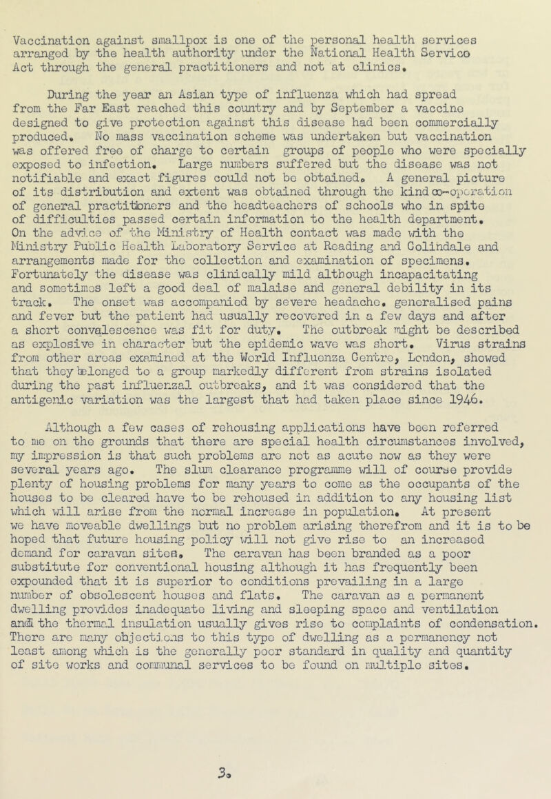 Vaccination against smallpox is one of the personal health services arranged by the health authority under the National Health Servico Act through the general practitioners and not at clinics* During the year an Asian type of influenza which had spread from the Far East reached this country and by September a vaccine designed to give protection against this disease had been commercially produced. No mass vaccination scheme was undertaken but vaccination was offered free of charge to certain groups of people who were specially exposed to infection* Large numbers suffered but the disease was not notifiable and exact figures could not be obtained. A general picture of its distribution and extent was obtained through the kind co-operation of general practitioners and the headteachers of schools who in spite of difficulties passed certain information to the health department. On the advice of the Ministry of Health contact was made with the Ministry Public Health Laboratory Service at Reading and Golindale and arrangements made for the collection and examination of specimens. Fortunately the disease was clinically mild although incapacitating and sometimes left a good deal of malaise and general debility in its track. The onset was accompanied by severe headache, generalised pains and fever but the patient had usually recovered in a few days and after a short convalescence was fit for duty. The outbreak might be described as explosive in character but the epidemic wave was short. Virus strains from other areas examined at the World Influenza Centre, London, showed that theytelonged to a group markedly different from strains isolated during the past influenzal outbreaks, and it was considered that the antigenic variation was the largest that had taken pla.ee since 1946. Although a few cases of rehousing applications have been referred to me on the grounds that there are special health circumstances involved, my impression is that such problems are not as acute now as they were several years ago. The slum clearance programme will of course provide plenty of housing problems for many years to come as the occupants of the houses to be cleared have to be rehoused in addition to any housing list which will arise from the normal increase in population. At present we have moveable dwellings but no problem arising therefrom and it is to be hoped that future housing policy will not give rise to an increased demand for caravan sites. The caravan has been branded as a poor substitute for conventional housing although it has frequently been expounded that it is superior to conditions prevailing in a large number of obsolescent houses and flats. The caravan as a permanent dwelling provides inadequate living and sleeping space and ventilation and the thermal insulation usually gives rise to complaints of condensation. There are many objections to this type of dwelling as a permanency not least among which is the generally poor standard in quality and quantity of site works and communal services to be found on multiple sites.
