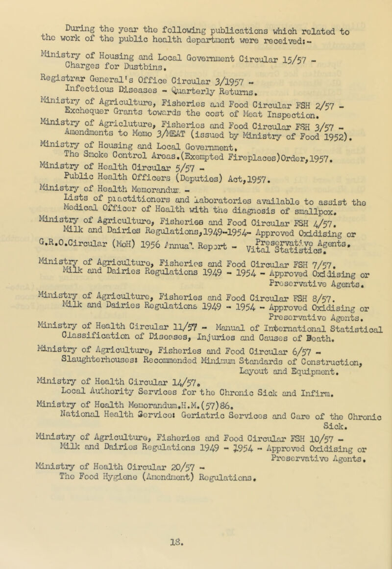 During the year the following publications which related to the work of the public health department were received: - Ministry of Housing and Local Government Circular 15/57 - Charges for Dustbins. Registrar General’s Office Circular 3/1957 - Infectious Diseases — Quarterly Returns. Ministry of Agriculture, Fisheries and Food Circular FSH 2/57 - Exchequer Grants towa.rds the cost of Meat Inspection. Ministry of Agricluture, Fisheries and Food Circular FSH 3/57 - Amendments to Memo 3/MEAT (issued by Ministry of Food 1952). Ministry of Housing and Local Government. The Smoke Control Areas,(Exempted Fireplaces)Order,1957. Ministry of Health Circular 5/57 - Public Health Officers (Deputies) Act,1957. Ministry of Health Memorandum — Lists of piactitionors and laboratories available to assist the Medical Oificer of Health with the diagnosis of smallpox. Ministry of Agriculture, Fisheries and Food Circular FSH 4/57. Milk and Dairies Regulations,1949-1954- Approved Oxidising or G.R.O.Circular (Moll) 1956 Annual Report - VitSSStJtisticsgSntS# Ministry of Agriculture, Fisheries and Food Circular FSH 7/57. Milk and Dairies Regulations 1949 - 1954 - Approved Oxidising or Preservative Agents. Ministry of Agriculture, Fisheries and Food Circular FSH 8/57. ■dlk and Dairies Regulations 1949 - 1954 - Approved Oxidising or Preservative Agents. Ministry of Health Circular ll/5? - Manual of International Statistical Classification of Diseases, Injuries and Causes of Soath, Ministry of Agriculture, Fisheries and Food Circular 6/57 - Slaughterhouses: Recommended Minimum Standards of Construction, Layout and Equipment. Ministry of Health Circular 14/57a Local Authority Services for the Chronic Sick and Infirm, Ministry of Hoalth Memorandum.H.M.(57)86. National Health Service: Geriatric Servicos and Care of the Chronic Sick. Ministry of Agriculture, Fisheries and Food Circular FSH 10/57 - MilM and Dairies Regulations 1949 - 5-954 - Approved Oxidising or Preservative Agents, Ministry of Health Circular 20/57 ~ Tho Food Hygione (Amendment) Regulations.