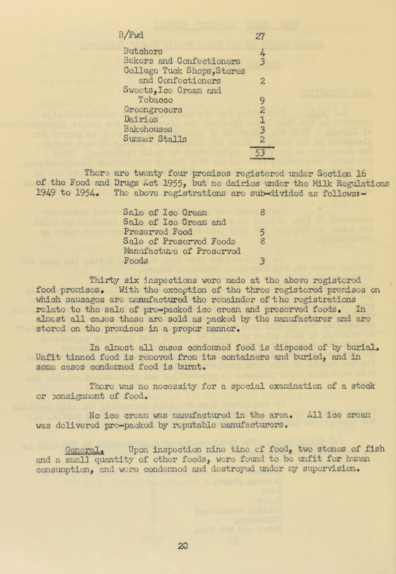 27 4 3 2 9 2 1 3 2 53 Thoro aro twenty four premises registered -under Section 16 of the Food and Drugs Act 1955> but no dairies under the Milk Regulations 1949 to 1954* The above registrations arc sub-divided as follows:- Salo of Ico Cream 8 Salo of Ice Cream and Preserved Food 5 Salo of Preserved Foods 8 Manufacture of Preservod Foods 3 Thirty six inspections were made at the abovo registered food premises# With the exception of tho throe registered premises on which sausages arc manufactured the remainder of the registrations relate to tho sale of pre-packed ice cream and preserved foods. In almost all cases those arc sold as packed by the manufacturer and aro stored on tho promises in a proper manner# In almost all cases condemned food is disposed of by burial# Unfit tinned food is removed from its containers and buried, and in some casos condomnod food is burnt# There was no necessity for a special examination of a stock or consignment of food. No ice cream was manufactured in tho area. All ice cream was delivered pre-packed by rcputablo manufacturers# B/Fwd Butchers Bakors and Gonfectionors College Tuck Shops,Stores and Confectioners Sweets,Ice Croam and Tobacco Greengrocers Dairies Bakehouses Summer Stalls General, Upon inspection nine tine cf food, two stones of fish and a small quantity of other foods, were found to bo unfit for human consumption, and woro condomnod and destroyed under my supervision.