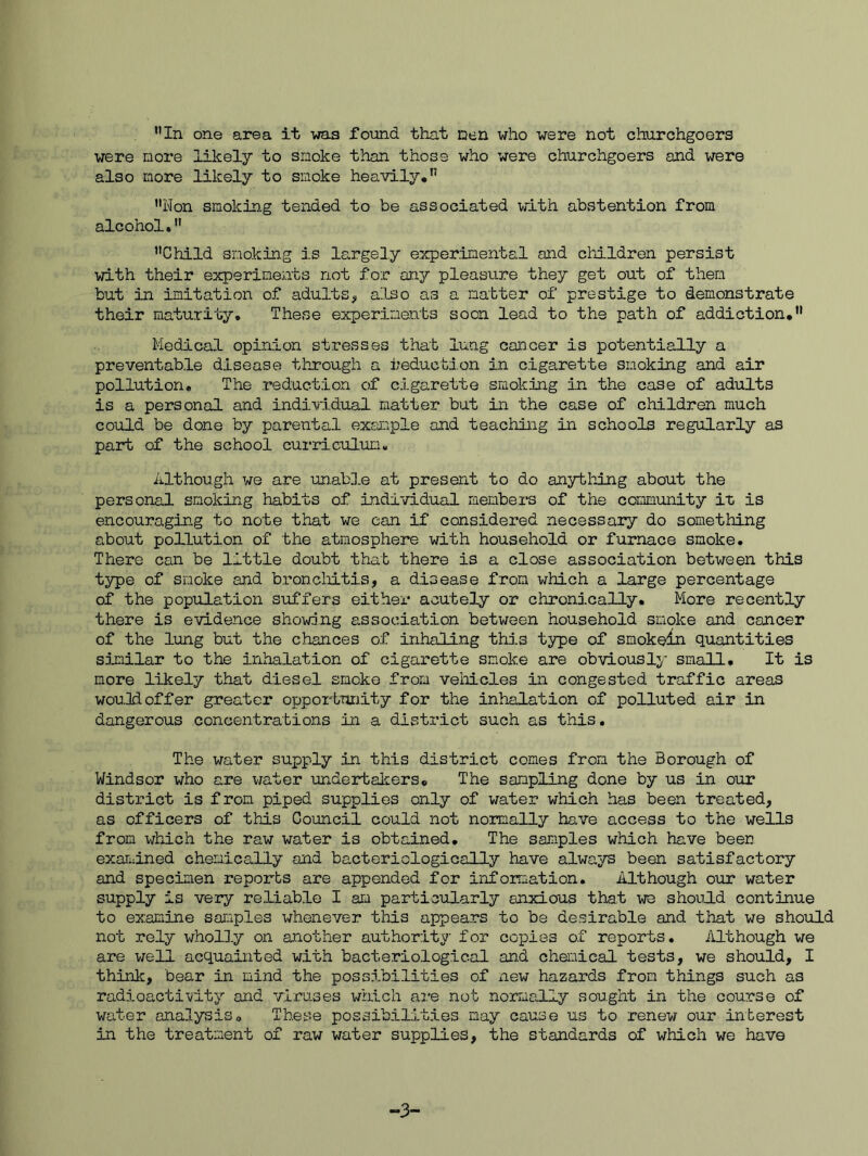 were more likely to smoke than those who were churchgoers and were also more likely to smoke heavily, Non smoking tended to be associated with abstention from alcohol, Child snokin.g is largely experimental and children persist with their experiments not for any pleasure they get out of then but in imitation of adults^ also as a natter of prestige to demonstrate their maturity. These experiments soon lead to the path of addiction, Medical opinion stresses that lung cancer is potentially a preventable disease tlirough a reduction in cigarette smoking and air pollution. The reduction of cigarette smoking in the case of adults is a personal and individual matter but in the case of children much could be done by parental exaiiple and teaching in schools regularly as part of the school curriculum. Although we are unable at present to do anything about the personal smoking habits of individual members of the community it is encouraging to note that we can if considered necessary do something about pollution of the atmosphere with household or furnace smoke. There can be little doubt that there is a close association between this type of smoke and broncliitis, a disease from which a large percentage of the population suffers either acutely or chronically. More recently there is evidence showing association between household smoke and cancer of the lung but the chances of inhaling this type of smokein quantities sijnilar to the inhalation of cigarette smoke are obviously small. It is more likely that diesel smoke from vehicles in congested traffic areas wou.3d offer greater oppoilniJity for the inhalation of polluted air in dangerous concentrations in a district such as this. The water supply in this district comes from the Borough of Windsor who are v/ater undertalcers. The sampling done by us in our district is from piped supplies only of water which has been treated, as officers of this Council could not normally have access to the wells from which the raw water is obtained. The samples which have been examined chemically and bacteriologically bnve always been satisfactory and specimen reporbs are appended for information. Although our water supply is very reliable I am particularly anxious that we should continue to examine samples whenever this appears to be desirable and that we should not rely wholly on another authority for copies of reports. Although we are well acquainted with bacteriological and chemical tests, we should, I think, bear in mind the possibilities of new hazards from things such as radioactivity and vimses which are not normally sought in the course of water analysis. These possibilities may cause us to renew our interest in the treatment of raw water supplies, the standards of which we have -3-