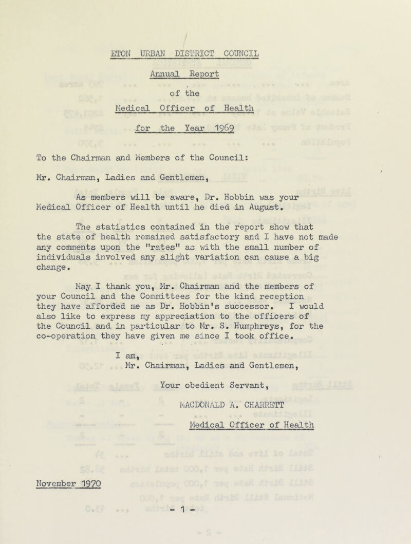 Annual Report of the Medical Officer of Health for the Year 19^9 To the Chairman and Members of the Council: Mr, Chairman, Ladies and Gentlemen, As members will be aware. Dr. Bobbin was your Medical Officer of Health until he died in August, The statistics contained in the report show that the state of health remained satisfactory and I have not made any comments upon the ’’rates” as v/ith the small number of individuals involved any slight variation can cause a big change • May I thank you, Mr. Chairman and the members of your Council and the Committees for the kind reception they have afforded me as Dr. Hobbin’s successor, I would also like to express my appreciation to the officers of the Council and in particular to Mr, S, Humphreys, for the co-operation they have given me since I took office. I am, Mr. Chairman, Ladies and Gentlemen, Your obedient Servant, MCDONyiLD A. CHARRETT Medical Officer of Health November 1970