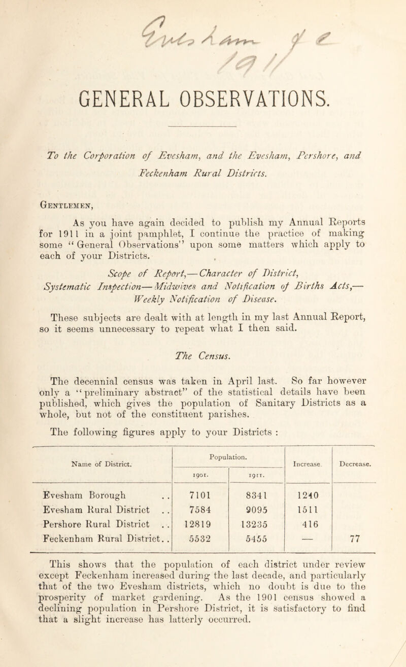 GENERAL OBSERVATIONS. To the Corporation of Evesham, and the Evesham, Eershore, and Eeckenham Rural Districts. Gentlemen, As you have again decided to publish my Annual Reports for 1911 in a joint pamphlet, I continue the practice of making some “ General Observations” upon some matters which apply to each of your Districts. Scope of Report,—Character of District, Systematic Inspection— Midwives and Notification of Births Acts,— Weekly Notification of Disease. These subjects are dealt with at length in my last Annual Report, so it seems unnecessary to vepeat what I then said. The Census. The decennial census was taken in April last. So far however only a “preliminary abstract” of the statistical details have been published, which gives the population of Sanitary Districts as a whole, but not of the constituent parishes. The following figures apply to your Districts : Name of District. Population. Increase. Decrease. 1901. 19 n. Evesham Borough 7101 8341 1240 Evesham Rural District 7584 9095 1511 Pershore Rural District 12819 13235 416 Feckenham Rural District. . 5532 5455 — 77 This shows that the population of each district under review except Feckenham increased during the last decade, and particularly that of the two Evesham districts, which no doubt is due to the prosperity of market gardening. As the 1901 census showed a declining population in Pershore District, it is satisfactory to find that a slight increase has latterly occurred.